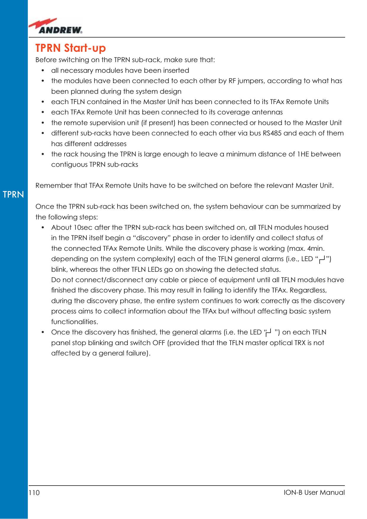 110 ION-B User ManualTPRNTPRN Start-upBefore switching on the TPRN sub-rack, make sure that:•  all necessary modules have been inserted •  the modules have been connected to each other by RF jumpers, according to what has been planned during the system design•  each TFLN contained in the Master Unit has been connected to its TFAx Remote Units•  each TFAx Remote Unit has been connected to its coverage antennas•  the remote supervision unit (if present) has been connected or housed to the Master Unit•  different sub-racks have been connected to each other via bus RS485 and each of them has different addresses•  the rack housing the TPRN is large enough to leave a minimum distance of 1HE between contiguous TPRN sub-racks Remember that TFAx Remote Units have to be switched on before the relevant Master Unit. Once the TPRN sub-rack has been switched on, the system behaviour can be summarized by the following steps:•  About 10sec after the TPRN sub-rack has been switched on, all TFLN modules housed in the TPRN itself begin a “discovery” phase in order to identify and collect status of the connected TFAx Remote Units. While the discovery phase is working (max. 4min. depending on the system complexity) each of the TFLN general alarms (i.e., LED “    ”) blink, whereas the other TFLN LEDs go on showing the detected status.Do not connect/disconnect any cable or piece of equipment until all TFLN modules have ﬁ nished the discovery phase. This may result in failing to identify the TFAx. Regardless, during the discovery phase, the entire system continues to work correctly as the discovery process aims to collect information about the TFAx but without affecting basic system functionalities.•  Once the discovery has ﬁ nished, the general alarms (i.e. the LED “    ”) on each TFLN panel stop blinking and switch OFF (provided that the TFLN master optical TRX is not affected by a general failure).