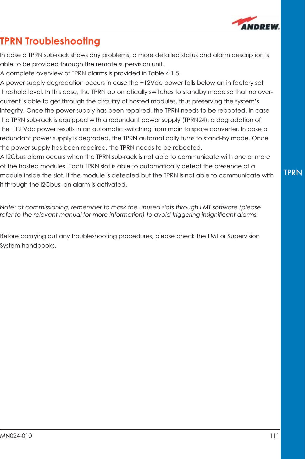 111MN024-010TPRNTPRN TroubleshootingIn case a TPRN sub-rack shows any problems, a more detailed status and alarm description is able to be provided through the remote supervision unit.A complete overview of TPRN alarms is provided in Table 4.1.5.A power supply degradation occurs in case the +12Vdc power falls below an in factory set threshold level. In this case, the TPRN automatically switches to standby mode so that no over-current is able to get through the circuitry of hosted modules, thus preserving the system’s integrity. Once the power supply has been repaired, the TPRN needs to be rebooted. In case the TPRN sub-rack is equipped with a redundant power supply (TPRN24), a degradation of the +12 Vdc power results in an automatic switching from main to spare converter. In case a redundant power supply is degraded, the TPRN automatically turns to stand-by mode. Once the power supply has been repaired, the TPRN needs to be rebooted.A I2Cbus alarm occurs when the TPRN sub-rack is not able to communicate with one or more of the hosted modules. Each TPRN slot is able to automatically detect the presence of a module inside the slot. If the module is detected but the TPRN is not able to communicate with it through the I2Cbus, an alarm is activated.Note: at commissioning, remember to mask the unused slots through LMT software (please refer to the relevant manual for more information) to avoid triggering insigniﬁ cant alarms.Before carrrying out any troubleshooting procedures, please check the LMT or Supervision System handbooks.