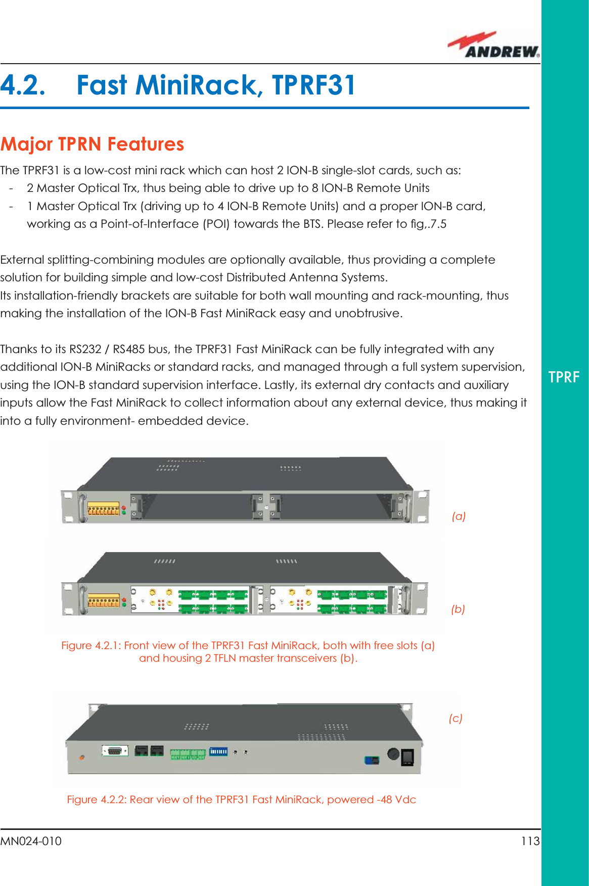 113MN024-010TPRF4.2. Fast MiniRack, TPRF31Major TPRN FeaturesThe TPRF31 is a low-cost mini rack which can host 2 ION-B single-slot cards, such as:-  2 Master Optical Trx, thus being able to drive up to 8 ION-B Remote Units-  1 Master Optical Trx (driving up to 4 ION-B Remote Units) and a proper ION-B card, working as a Point-of-Interface (POI) towards the BTS. Please refer to ﬁ g,.7.5External splitting-combining modules are optionally available, thus providing a complete solution for building simple and low-cost Distributed Antenna Systems.Its installation-friendly brackets are suitable for both wall mounting and rack-mounting, thus making the installation of the ION-B Fast MiniRack easy and unobtrusive.Thanks to its RS232 / RS485 bus, the TPRF31 Fast MiniRack can be fully integrated with any additional ION-B MiniRacks or standard racks, and managed through a full system supervision, using the ION-B standard supervision interface. Lastly, its external dry contacts and auxiliary inputs allow the Fast MiniRack to collect information about any external device, thus making it into a fully environment- embedded device.Figure 4.2.1: Front view of the TPRF31 Fast MiniRack, both with free slots (a) and housing 2 TFLN master transceivers (b).Figure 4.2.2: Rear view of the TPRF31 Fast MiniRack, powered -48 Vdc(a)(b)(c)