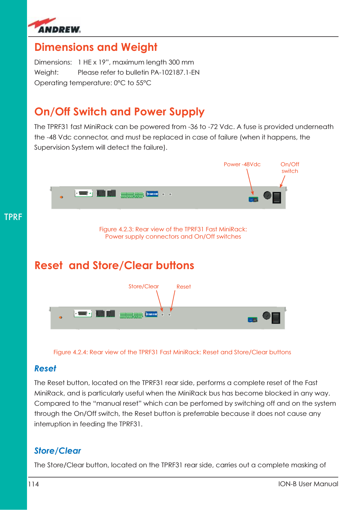 114 ION-B User ManualTPRFDimensions and WeightDimensions:   1 HE x 19”, maximum length 300 mmWeight:  Please refer to bulletin PA-102187.1-ENOperating temperature: 0°C to 55°COn/Off Switch and Power SupplyThe TPRF31 fast MiniRack can be powered from -36 to -72 Vdc. A fuse is provided underneath the -48 Vdc connector, and must be replaced in case of failure (when it happens, the Supervision System will detect the failure).Figure 4.2.3: Rear view of the TPRF31 Fast MiniRack: Power supply connectors and On/Off switchesResetThe Reset button, located on the TPRF31 rear side, performs a complete reset of the Fast MiniRack, and is particularly useful when the MiniRack bus has become blocked in any way. Compared to the “manual reset” which can be perfomed by switching off and on the system through the On/Off switch, the Reset button is preferrable because it does not cause any interruption in feeding the TPRF31.Store/ClearThe Store/Clear button, located on the TPRF31 rear side, carries out a complete masking of On/Off switchPower -48VdcReset  and Store/Clear buttonsFigure 4.2.4: Rear view of the TPRF31 Fast MiniRack: Reset and Store/Clear buttonsStore/Clear Reset