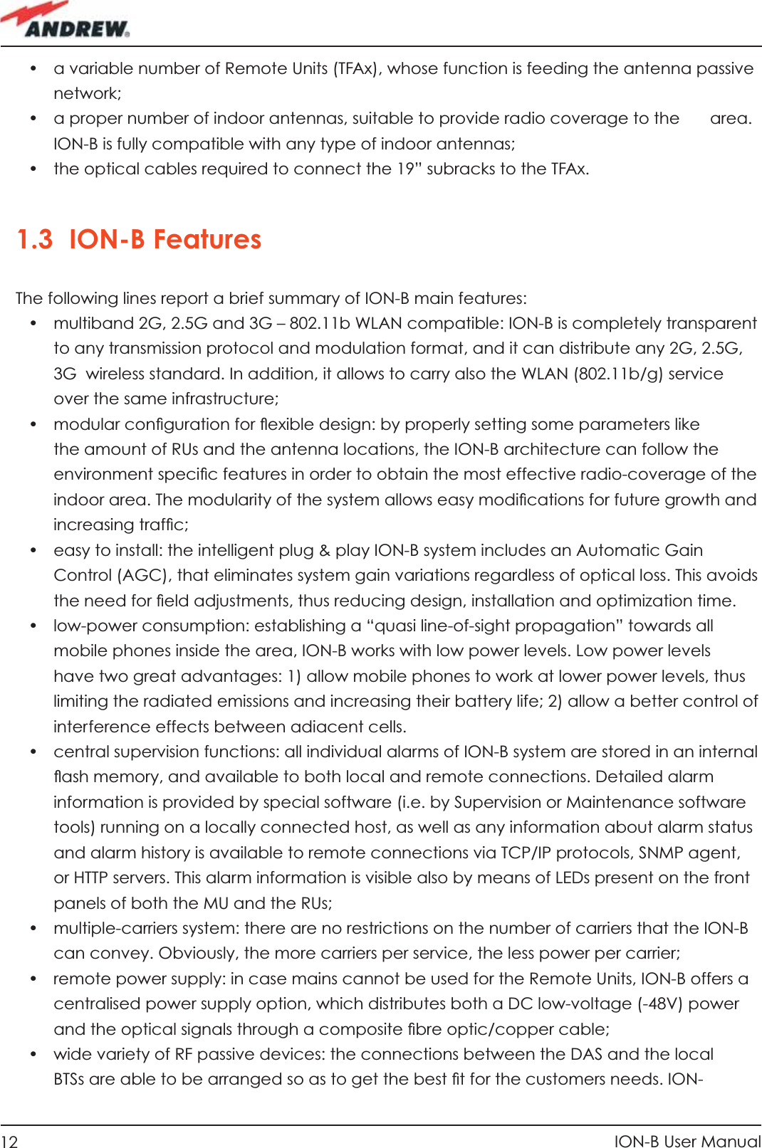 12 ION-B User Manual•  a variable number of Remote Units (TFAx), whose function is feeding the antenna passive network;•  a proper number of indoor antennas, suitable to provide radio coverage to the   area. ION-B is fully compatible with any type of indoor antennas; •  the optical cables required to connect the 19” subracks to the TFAx.1.3 ION-B FeaturesThe following lines report a brief summary of ION-B main features:•  multiband 2G, 2.5G and 3G – 802.11b WLAN compatible: ION-B is completely transparent to any transmission protocol and modulation format, and it can distribute any 2G, 2.5G, 3G  wireless standard. In addition, it allows to carry also the WLAN (802.11b/g) service over the same infrastructure; •  modular conﬁ guration for ﬂ exible design: by properly setting some parameters like the amount of RUs and the antenna locations, the ION-B architecture can follow the environment speciﬁ c features in order to obtain the most effective radio-coverage of the indoor area. The modularity of the system allows easy modiﬁ cations for future growth and increasing trafﬁ c;•  easy to install: the intelligent plug &amp; play ION-B system includes an Automatic Gain Control (AGC), that eliminates system gain variations regardless of optical loss. This avoids the need for ﬁ eld adjustments, thus reducing design, installation and optimization time.•  low-power consumption: establishing a “quasi line-of-sight propagation” towards all mobile phones inside the area, ION-B works with low power levels. Low power levels have two great advantages: 1) allow mobile phones to work at lower power levels, thus limiting the radiated emissions and increasing their battery life; 2) allow a better control of interference effects between adiacent cells.•  central supervision functions: all individual alarms of ION-B system are stored in an internal ﬂ ash memory, and available to both local and remote connections. Detailed alarm information is provided by special software (i.e. by Supervision or Maintenance software tools) running on a locally connected host, as well as any information about alarm status and alarm history is available to remote connections via TCP/IP protocols, SNMP agent, or HTTP servers. This alarm information is visible also by means of LEDs present on the front panels of both the MU and the RUs;•  multiple-carriers system: there are no restrictions on the number of carriers that the ION-B can convey. Obviously, the more carriers per service, the less power per carrier;•  remote power supply: in case mains cannot be used for the Remote Units, ION-B offers a centralised power supply option, which distributes both a DC low-voltage (-48V) power and the optical signals through a composite ﬁ bre optic/copper cable;•  wide variety of RF passive devices: the connections between the DAS and the local BTSs are able to be arranged so as to get the best ﬁ t for the customers needs. ION-