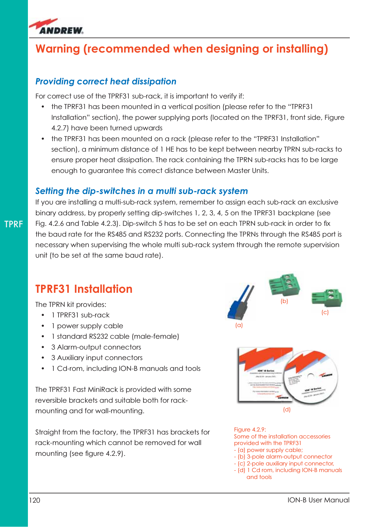 120 ION-B User ManualTPRFTPRF31 InstallationThe TPRN kit provides:•  1 TPRF31 sub-rack •  1 power supply cable •  1 standard RS232 cable (male-female)•  3 Alarm-output connectors•  3 Auxiliary input connectors•  1 Cd-rom, including ION-B manuals and toolsThe TPRF31 Fast MiniRack is provided with some reversible brackets and suitable both for rack-mounting and for wall-mounting.Straight from the factory, the TPRF31 has brackets for rack-mounting which cannot be removed for wall mounting (see ﬁ gure 4.2.9). Warning (recommended when designing or installing)Providing correct heat dissipationFor correct use of the TPRF31 sub-rack, it is important to verify if:•  the TPRF31 has been mounted in a vertical position (please refer to the “TPRF31 Installation” section), the power supplying ports (located on the TPRF31, front side, Figure 4.2.7) have been turned upwards•  the TPRF31 has been mounted on a rack (please refer to the “TPRF31 Installation” section), a minimum distance of 1 HE has to be kept between nearby TPRN sub-racks to ensure proper heat dissipation. The rack containing the TPRN sub-racks has to be large enough to guarantee this correct distance between Master Units.Setting the dip-switches in a multi sub-rack systemIf you are installing a multi-sub-rack system, remember to assign each sub-rack an exclusive binary address, by properly setting dip-switches 1, 2, 3, 4, 5 on the TPRF31 backplane (see Fig. 4.2.6 and Table 4.2.3). Dip-switch 5 has to be set on each TPRN sub-rack in order to ﬁ x the baud rate for the RS485 and RS232 ports. Connecting the TPRNs through the RS485 port is necessary when supervising the whole multi sub-rack system through the remote supervision unit (to be set at the same baud rate).Figure 4.2.9: Some of the installation accessories provided with the TPRF31- (a) power supply cable;- (b) 3-pole alarm-output connector- (c) 2-pole auxiliary input connector, - (d) 1 Cd rom, including ION-B manuals        and tools(a)(b)(c)(d)