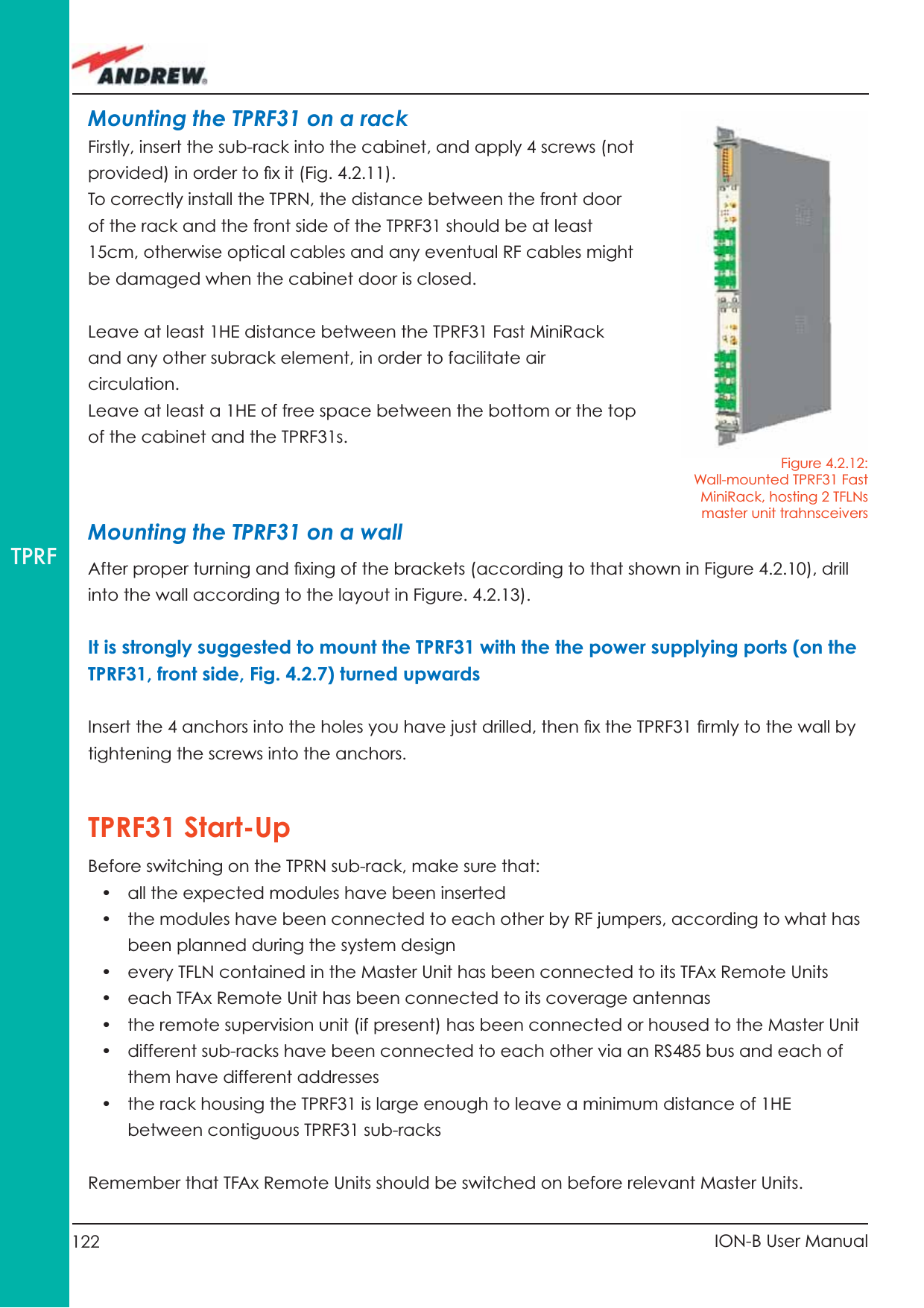 122 ION-B User ManualTPRFMounting the TPRF31 on a rackFirstly, insert the sub-rack into the cabinet, and apply 4 screws (not provided) in order to ﬁ x it (Fig. 4.2.11).To correctly install the TPRN, the distance between the front door of the rack and the front side of the TPRF31 should be at least 15cm, otherwise optical cables and any eventual RF cables might be damaged when the cabinet door is closed.Leave at least 1HE distance between the TPRF31 Fast MiniRack and any other subrack element, in order to facilitate air circulation.Leave at least a 1HE of free space between the bottom or the top of the cabinet and the TPRF31s.Mounting the TPRF31 on a wallAfter proper turning and ﬁ xing of the brackets (according to that shown in Figure 4.2.10), drill into the wall according to the layout in Figure. 4.2.13).It is strongly suggested to mount the TPRF31 with the the power supplying ports (on the TPRF31, front side, Fig. 4.2.7) turned upwardsInsert the 4 anchors into the holes you have just drilled, then ﬁ x the TPRF31 ﬁ rmly to the wall by tightening the screws into the anchors. TPRF31 Start-UpBefore switching on the TPRN sub-rack, make sure that:•  all the expected modules have been inserted •  the modules have been connected to each other by RF jumpers, according to what has been planned during the system design•  every TFLN contained in the Master Unit has been connected to its TFAx Remote Units•  each TFAx Remote Unit has been connected to its coverage antennas•  the remote supervision unit (if present) has been connected or housed to the Master Unit•  different sub-racks have been connected to each other via an RS485 bus and each of them have different addresses•  the rack housing the TPRF31 is large enough to leave a minimum distance of 1HE between contiguous TPRF31 sub-racks Remember that TFAx Remote Units should be switched on before relevant Master Units. Figure 4.2.12: Wall-mounted TPRF31 Fast MiniRack, hosting 2 TFLNs master unit trahnsceivers