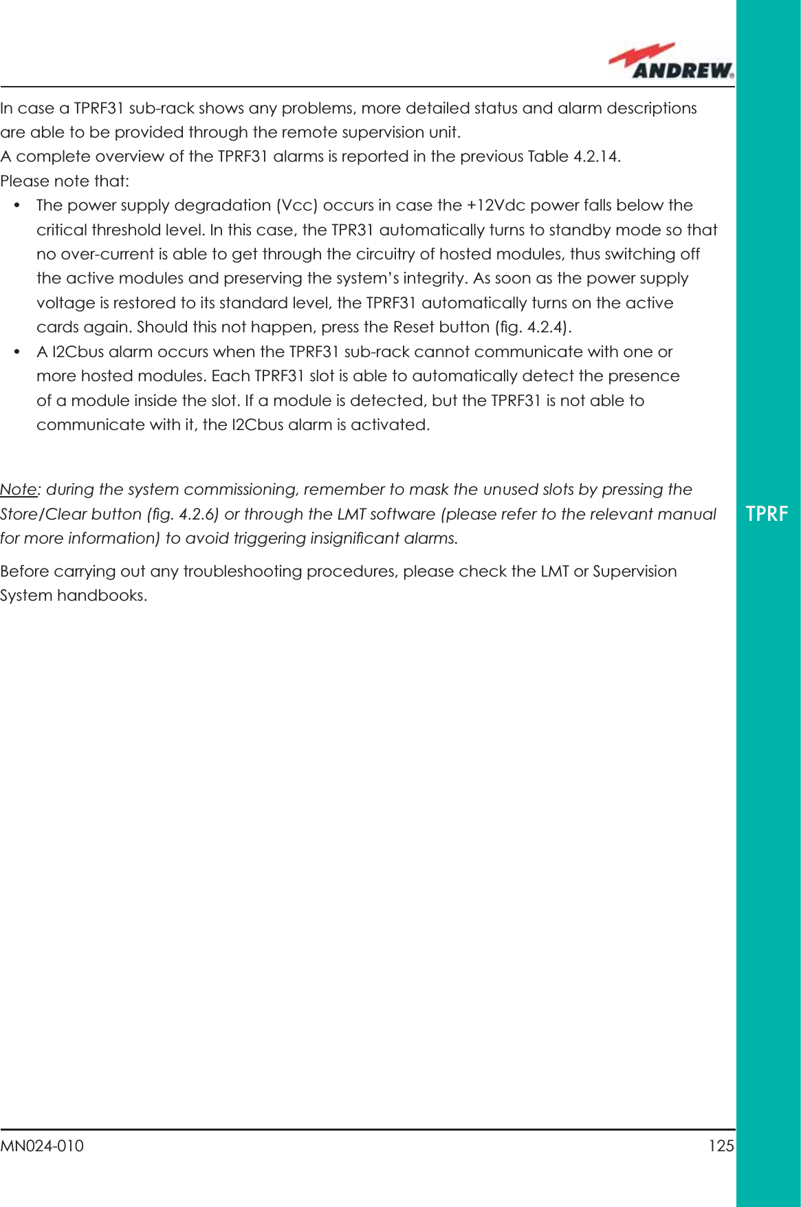 125MN024-010TPRFIn case a TPRF31 sub-rack shows any problems, more detailed status and alarm descriptions are able to be provided through the remote supervision unit.A complete overview of the TPRF31 alarms is reported in the previous Table 4.2.14.Please note that:•  The power supply degradation (Vcc) occurs in case the +12Vdc power falls below the critical threshold level. In this case, the TPR31 automatically turns to standby mode so that no over-current is able to get through the circuitry of hosted modules, thus switching off the active modules and preserving the system’s integrity. As soon as the power supply voltage is restored to its standard level, the TPRF31 automatically turns on the active cards again. Should this not happen, press the Reset button (ﬁ g. 4.2.4).•  A I2Cbus alarm occurs when the TPRF31 sub-rack cannot communicate with one or more hosted modules. Each TPRF31 slot is able to automatically detect the presence of a module inside the slot. If a module is detected, but the TPRF31 is not able to communicate with it, the I2Cbus alarm is activated.Note: during the system commissioning, remember to mask the unused slots by pressing the Store/Clear button (ﬁ g. 4.2.6) or through the LMT software (please refer to the relevant manual for more information) to avoid triggering insigniﬁ cant alarms.Before carrying out any troubleshooting procedures, please check the LMT or Supervision System handbooks.