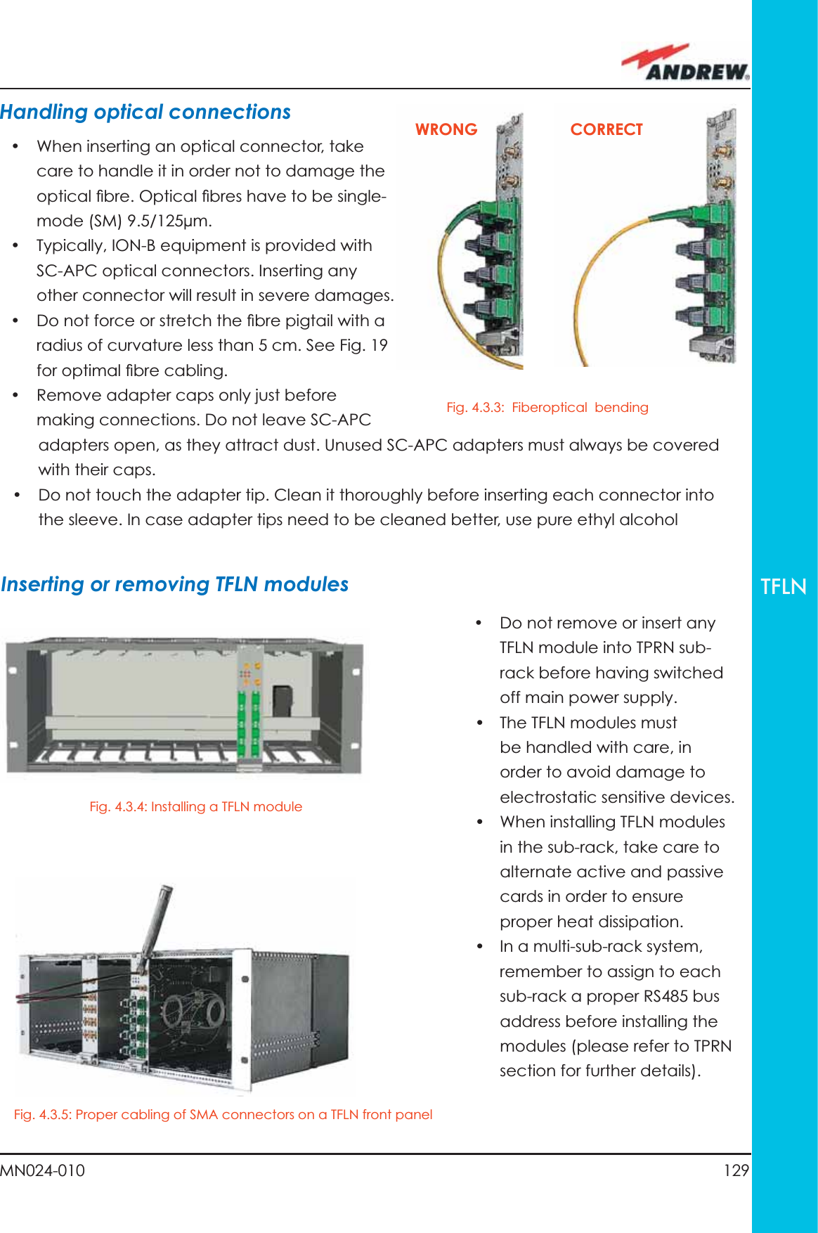 129MN024-010TFLNHandling optical connections •  When inserting an optical connector, take care to handle it in order not to damage the optical ﬁ bre. Optical ﬁ bres have to be single-mode (SM) 9.5/125µm.•  Typically, ION-B equipment is provided with SC-APC optical connectors. Inserting any other connector will result in severe damages. •  Do not force or stretch the ﬁ bre pigtail with a radius of curvature less than 5 cm. See Fig. 19 for optimal ﬁ bre cabling.•  Remove adapter caps only just before making connections. Do not leave SC-APC •  Do not remove or insert any TFLN module into TPRN sub-rack before having switched off main power supply.•  The TFLN modules must be handled with care, in order to avoid damage to electrostatic sensitive devices.•  When installing TFLN modules in the sub-rack, take care to alternate active and passive cards in order to ensure proper heat dissipation.•  In a multi-sub-rack system, remember to assign to each sub-rack a proper RS485 bus address before installing the modules (please refer to TPRN section for further details).adapters open, as they attract dust. Unused SC-APC adapters must always be covered with their caps.•  Do not touch the adapter tip. Clean it thoroughly before inserting each connector into the sleeve. In case adapter tips need to be cleaned better, use pure ethyl alcoholInserting or removing TFLN modulesFig. 4.3.4: Installing a TFLN moduleFig. 4.3.5: Proper cabling of SMA connectors on a TFLN front panelFig. 4.3.3:  Fiberoptical  bendingWRONG CORRECT