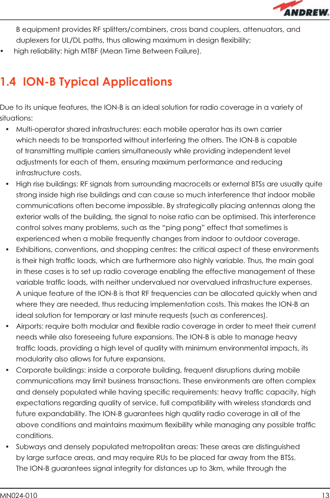13MN024-010B equipment provides RF splitters/combiners, cross band couplers, attenuators, and duplexers for UL/DL paths, thus allowing maximum in design ﬂ exibility;•  high reliability: high MTBF (Mean Time Between Failure).1.4 ION-B Typical ApplicationsDue to its unique features, the ION-B is an ideal solution for radio coverage in a variety of situations:•  Multi-operator shared infrastructures: each mobile operator has its own carrier which needs to be transported without interfering the others. The ION-B is capable of transmitting multiple carriers simultaneously while providing independent level adjustments for each of them, ensuring maximum performance and reducing infrastructure costs. •  High rise buildings: RF signals from surrounding macrocells or external BTSs are usually quite strong inside high rise buildings and can cause so much interference that indoor mobile communications often become impossible. By strategically placing antennas along the exterior walls of the building, the signal to noise ratio can be optimised. This interference control solves many problems, such as the “ping pong” effect that sometimes is experienced when a mobile frequently changes from indoor to outdoor coverage.•  Exhibitions, conventions, and shopping centres: the critical aspect of these environments is their high trafﬁ c loads, which are furthermore also highly variable. Thus, the main goal in these cases is to set up radio coverage enabling the effective management of these variable trafﬁ c loads, with neither undervalued nor overvalued infrastructure expenses. A unique feature of the ION-B is that RF frequencies can be allocated quickly when and where they are needed, thus reducing implementation costs. This makes the ION-B an ideal solution for temporary or last minute requests (such as conferences). •  Airports: require both modular and ﬂ exible radio coverage in order to meet their current needs while also foreseeing future expansions. The ION-B is able to manage heavy trafﬁ c loads, providing a high level of quality with minimum environmental impacts, its modularity also allows for future expansions.•  Corporate buildings: inside a corporate building, frequent disruptions during mobile communications may limit business transactions. These environments are often complex and densely populated while having speciﬁ c requirements: heavy trafﬁ c capacity, high expectations regarding quality of service, full compatibility with wireless standards and future expandability. The ION-B guarantees high quality radio coverage in all of the above conditions and maintains maximum ﬂ exibility while managing any possible trafﬁ c conditions.•  Subways and densely populated metropolitan areas: These areas are distinguished by large surface areas, and may require RUs to be placed far away from the BTSs. The ION-B guarantees signal integrity for distances up to 3km, while through the 