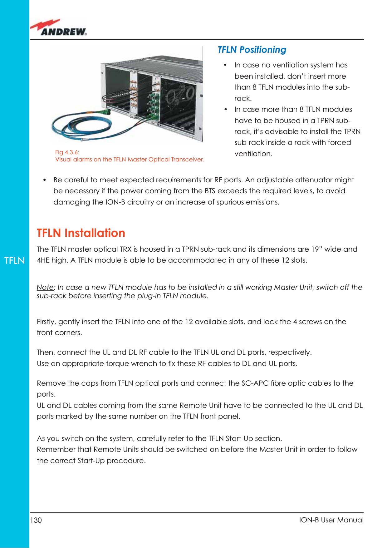 130 ION-B User ManualTFLNTFLN Positioning•  In case no ventilation system has been installed, don’t insert more than 8 TFLN modules into the sub-rack. •  In case more than 8 TFLN modules have to be housed in a TPRN sub-rack, it’s advisable to install the TPRN sub-rack inside a rack with forced ventilation.•  Be careful to meet expected requirements for RF ports. An adjustable attenuator might be necessary if the power coming from the BTS exceeds the required levels, to avoid damaging the ION-B circuitry or an increase of spurious emissions.TFLN InstallationThe TFLN master optical TRX is housed in a TPRN sub-rack and its dimensions are 19” wide and 4HE high. A TFLN module is able to be accommodated in any of these 12 slots.Note: In case a new TFLN module has to be installed in a still working Master Unit, switch off the sub-rack before inserting the plug-in TFLN module.Firstly, gently insert the TFLN into one of the 12 available slots, and lock the 4 screws on the front corners.Then, connect the UL and DL RF cable to the TFLN UL and DL ports, respectively. Use an appropriate torque wrench to ﬁ x these RF cables to DL and UL ports.Remove the caps from TFLN optical ports and connect the SC-APC ﬁ bre optic cables to the ports.UL and DL cables coming from the same Remote Unit have to be connected to the UL and DL ports marked by the same number on the TFLN front panel. As you switch on the system, carefully refer to the TFLN Start-Up section. Remember that Remote Units should be switched on before the Master Unit in order to follow the correct Start-Up procedure.Fig 4.3.6: Visual alarms on the TFLN Master Optical Transceiver. 