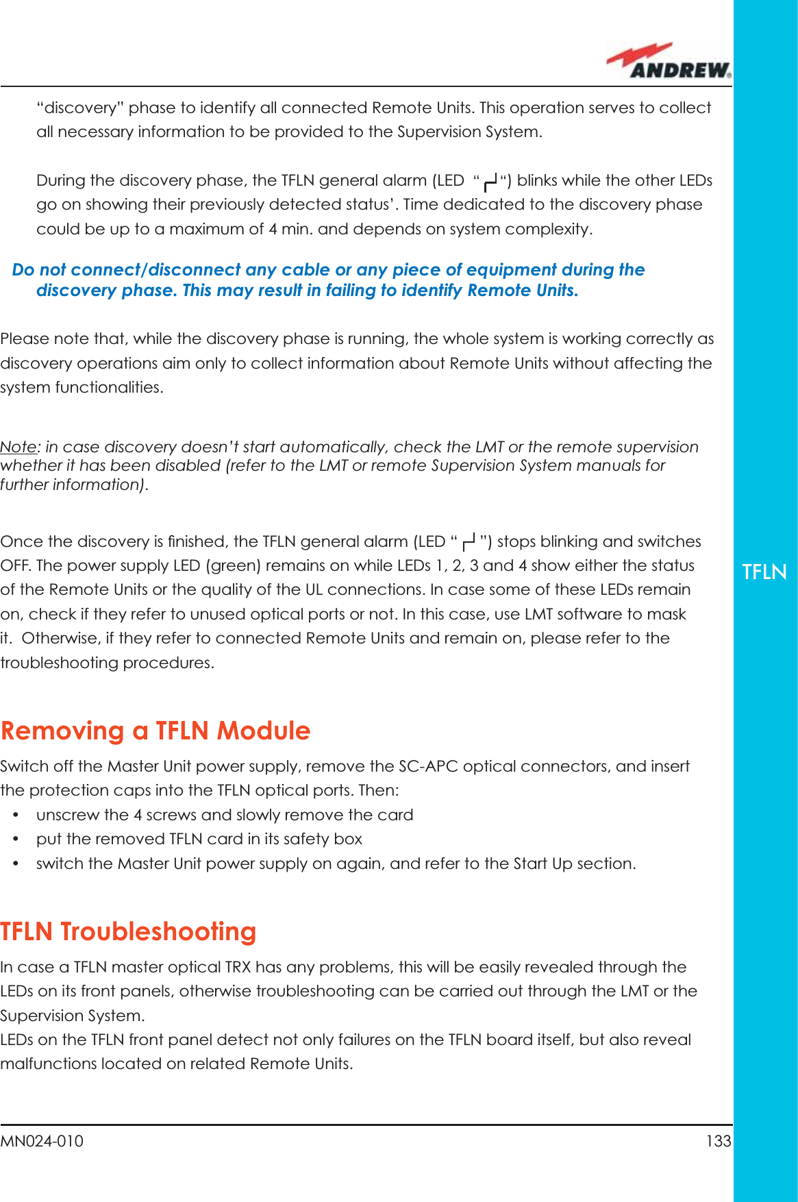 133MN024-010TFLN“discovery” phase to identify all connected Remote Units. This operation serves to collect all necessary information to be provided to the Supervision System.During the discovery phase, the TFLN general alarm (LED  “     “) blinks while the other LEDs go on showing their previously detected status’. Time dedicated to the discovery phase could be up to a maximum of 4 min. and depends on system complexity.Do not connect/disconnect any cable or any piece of equipment during the discovery phase. This may result in failing to identify Remote Units.Please note that, while the discovery phase is running, the whole system is working correctly as discovery operations aim only to collect information about Remote Units without affecting the system functionalities.Note: in case discovery doesn’t start automatically, check the LMT or the remote supervision whether it has been disabled (refer to the LMT or remote Supervision System manuals for further information).Once the discovery is ﬁ nished, the TFLN general alarm (LED “     ”) stops blinking and switches OFF. The power supply LED (green) remains on while LEDs 1, 2, 3 and 4 show either the status of the Remote Units or the quality of the UL connections. In case some of these LEDs remain on, check if they refer to unused optical ports or not. In this case, use LMT software to mask it.  Otherwise, if they refer to connected Remote Units and remain on, please refer to the troubleshooting procedures.Removing a TFLN ModuleSwitch off the Master Unit power supply, remove the SC-APC optical connectors, and insert the protection caps into the TFLN optical ports. Then: •  unscrew the 4 screws and slowly remove the card•  put the removed TFLN card in its safety box•  switch the Master Unit power supply on again, and refer to the Start Up section.TFLN TroubleshootingIn case a TFLN master optical TRX has any problems, this will be easily revealed through the LEDs on its front panels, otherwise troubleshooting can be carried out through the LMT or the Supervision System.LEDs on the TFLN front panel detect not only failures on the TFLN board itself, but also reveal malfunctions located on related Remote Units.