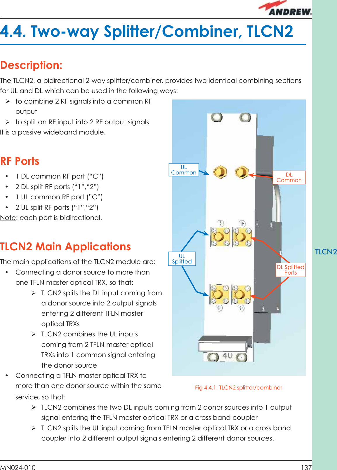 137MN024-010TLCN2service, so that:ÿ TLCN2 combines the two DL inputs coming from 2 donor sources into 1 output signal entering the TFLN master optical TRX or a cross band couplerÿ TLCN2 splits the UL input coming from TFLN master optical TRX or a cross band coupler into 2 different output signals entering 2 different donor sources.ÿ to combine 2 RF signals into a common RF outputÿ to split an RF input into 2 RF output signalsIt is a passive wideband module.RF Ports•  1 DL common RF port (“C”) •  2 DL split RF ports (“1”,“2”)•  1 UL common RF port (”C”)•  2 UL split RF ports (“1”,“2”)Note: each port is bidirectional.TLCN2 Main ApplicationsThe main applications of the TLCN2 module are:•  Connecting a donor source to more than one TFLN master optical TRX, so that:ÿ TLCN2 splits the DL input coming from a donor source into 2 output signals entering 2 different TFLN master optical TRXsÿ TLCN2 combines the UL inputs coming from 2 TFLN master optical TRXs into 1 common signal entering the donor source•  Connecting a TFLN master optical TRX to more than one donor source within the same 4.4. Two-way Splitter/Combiner, TLCN2Description:The TLCN2, a bidirectional 2-way splitter/combiner, provides two identical combining sections for UL and DL which can be used in the following ways:DL Common UL Common UL Splitted  DL Splitted PortsFig 4.4.1: TLCN2 splitter/combiner