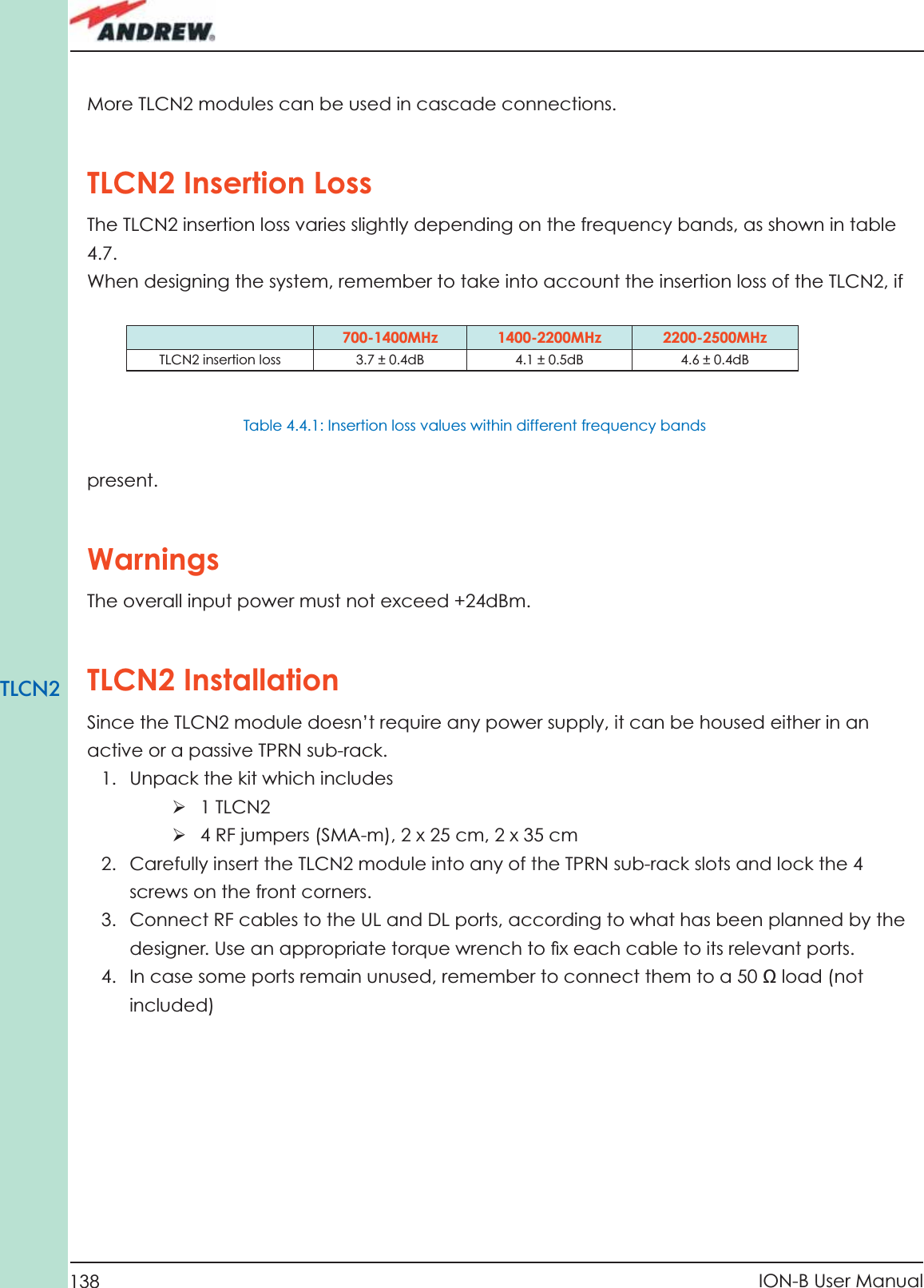 138 ION-B User ManualTLCN2More TLCN2 modules can be used in cascade connections.TLCN2 Insertion Loss The TLCN2 insertion loss varies slightly depending on the frequency bands, as shown in table 4.7.When designing the system, remember to take into account the insertion loss of the TLCN2, if 700-1400MHz 1400-2200MHz 2200-2500MHzTLCN2 insertion loss 3.7 ± 0.4dB 4.1 ± 0.5dB 4.6 ± 0.4dBpresent.WarningsThe overall input power must not exceed +24dBm. TLCN2 InstallationSince the TLCN2 module doesn’t require any power supply, it can be housed either in an active or a passive TPRN sub-rack.1.  Unpack the kit which includesÿ 1 TLCN2ÿ 4 RF jumpers (SMA-m), 2 x 25 cm, 2 x 35 cm2.  Carefully insert the TLCN2 module into any of the TPRN sub-rack slots and lock the 4 screws on the front corners.3.  Connect RF cables to the UL and DL ports, according to what has been planned by the designer. Use an appropriate torque wrench to ﬁ x each cable to its relevant ports.4.  In case some ports remain unused, remember to connect them to a 50 Ω load (not included)Table 4.4.1: Insertion loss values within different frequency bands