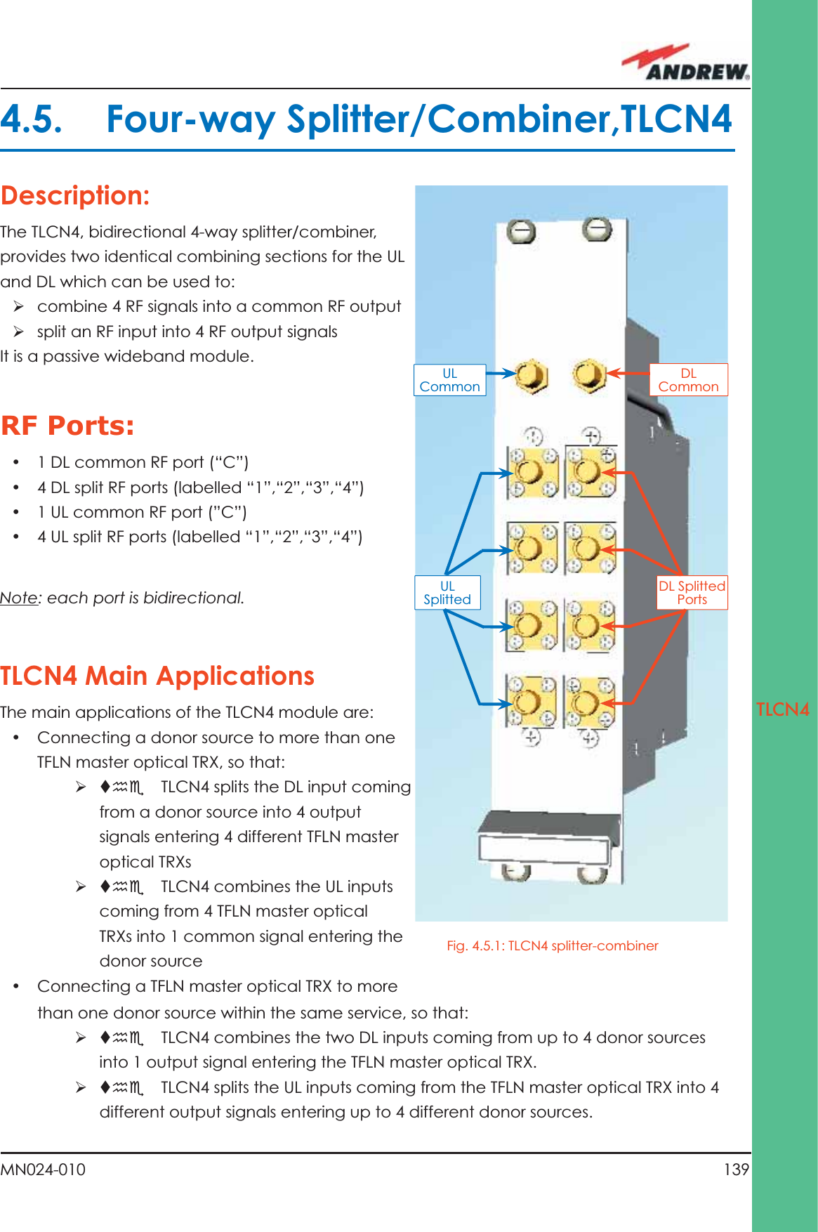 139MN024-010TLCN4Description:The TLCN4, bidirectional 4-way splitter/combiner, provides two identical combining sections for the UL and DL which can be used to:ÿ combine 4 RF signals into a common RF outputÿ split an RF input into 4 RF output signalsIt is a passive wideband module.RF Ports:•  1 DL common RF port (“C”) •  4 DL split RF ports (labelled “1”,“2”,“3”,“4”)•  1 UL common RF port (”C”)•  4 UL split RF ports (labelled “1”,“2”,“3”,“4”)Note: each port is bidirectional.TLCN4 Main ApplicationsThe main applications of the TLCN4 module are:•  Connecting a donor source to more than one TFLN master optical TRX, so that:ÿ the  TLCN4 splits the DL input coming from a donor source into 4 output signals entering 4 different TFLN master optical TRXsÿ the  TLCN4 combines the UL inputs coming from 4 TFLN master optical TRXs into 1 common signal entering the donor source•  Connecting a TFLN master optical TRX to more 4.5. Four-way Splitter/Combiner,TLCN4DL Common DL Splitted PortsUL Common UL Splitted than one donor source within the same service, so that:ÿ the  TLCN4 combines the two DL inputs coming from up to 4 donor sources into 1 output signal entering the TFLN master optical TRX.ÿ the  TLCN4 splits the UL inputs coming from the TFLN master optical TRX into 4 different output signals entering up to 4 different donor sources.Fig. 4.5.1: TLCN4 splitter-combiner