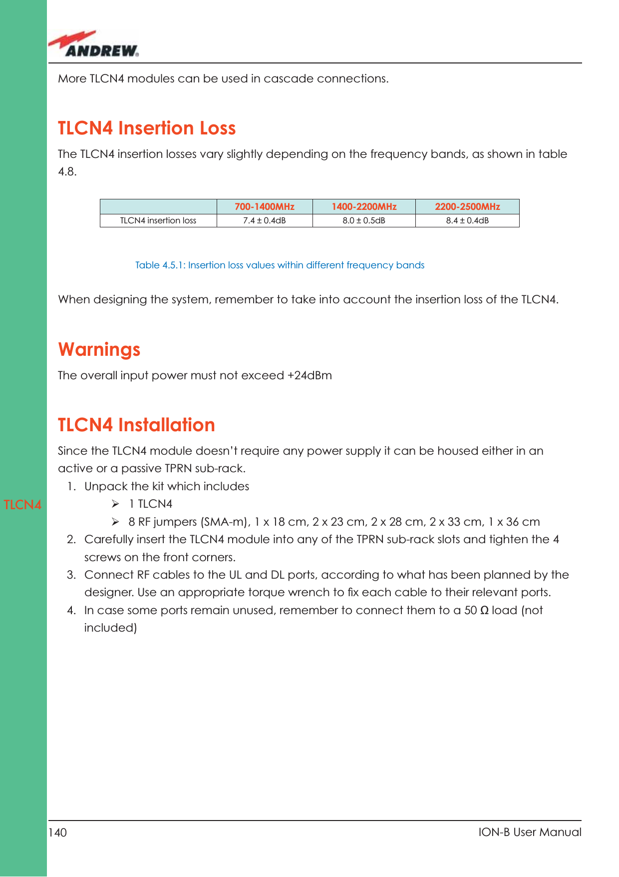 140 ION-B User ManualTLCN4More TLCN4 modules can be used in cascade connections.TLCN4 Insertion Loss The TLCN4 insertion losses vary slightly depending on the frequency bands, as shown in table 4.8.When designing the system, remember to take into account the insertion loss of the TLCN4.WarningsThe overall input power must not exceed +24dBmTLCN4 InstallationSince the TLCN4 module doesn’t require any power supply it can be housed either in an active or a passive TPRN sub-rack.1.  Unpack the kit which includesÿ 1 TLCN4ÿ 8 RF jumpers (SMA-m), 1 x 18 cm, 2 x 23 cm, 2 x 28 cm, 2 x 33 cm, 1 x 36 cm2.  Carefully insert the TLCN4 module into any of the TPRN sub-rack slots and tighten the 4 screws on the front corners.3.  Connect RF cables to the UL and DL ports, according to what has been planned by the designer. Use an appropriate torque wrench to ﬁ x each cable to their relevant ports.4.  In case some ports remain unused, remember to connect them to a 50 Ω load (not included)700-1400MHz 1400-2200MHz 2200-2500MHzTLCN4 insertion loss 7.4 ± 0.4dB 8.0 ± 0.5dB 8.4 ± 0.4dBTable 4.5.1: Insertion loss values within different frequency bands