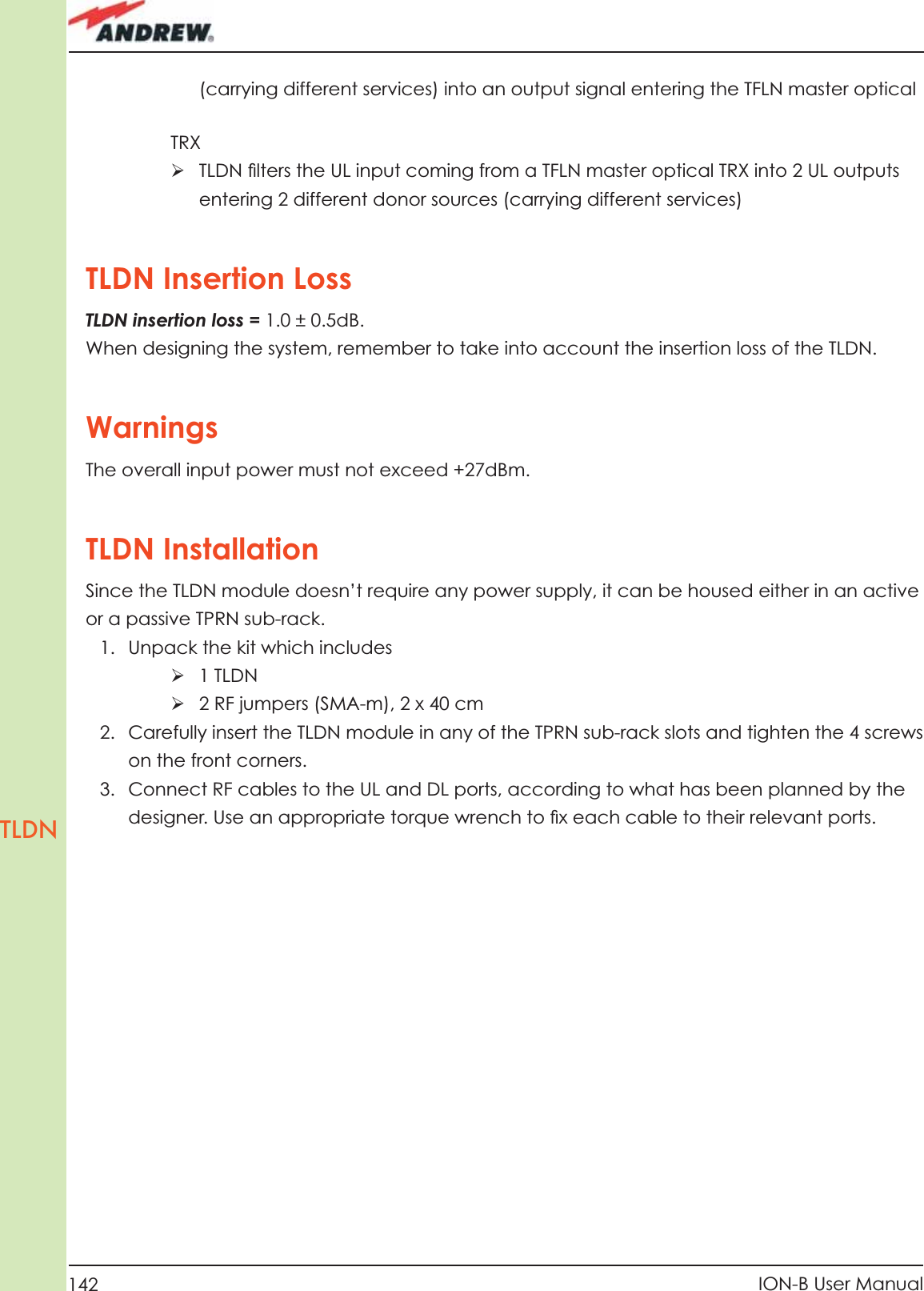 142 ION-B User ManualTLDN(carrying different services) into an output signal entering the TFLN master opticalTRXÿ  TLDN ﬁ lters the UL input coming from a TFLN master optical TRX into 2 UL outputs entering 2 different donor sources (carrying different services)TLDN Insertion Loss TLDN insertion loss = 1.0 ± 0.5dB.When designing the system, remember to take into account the insertion loss of the TLDN.WarningsThe overall input power must not exceed +27dBm.TLDN InstallationSince the TLDN module doesn’t require any power supply, it can be housed either in an active or a passive TPRN sub-rack.1.  Unpack the kit which includesÿ 1 TLDNÿ 2 RF jumpers (SMA-m), 2 x 40 cm2.  Carefully insert the TLDN module in any of the TPRN sub-rack slots and tighten the 4 screws on the front corners.3.  Connect RF cables to the UL and DL ports, according to what has been planned by the designer. Use an appropriate torque wrench to ﬁ x each cable to their relevant ports.