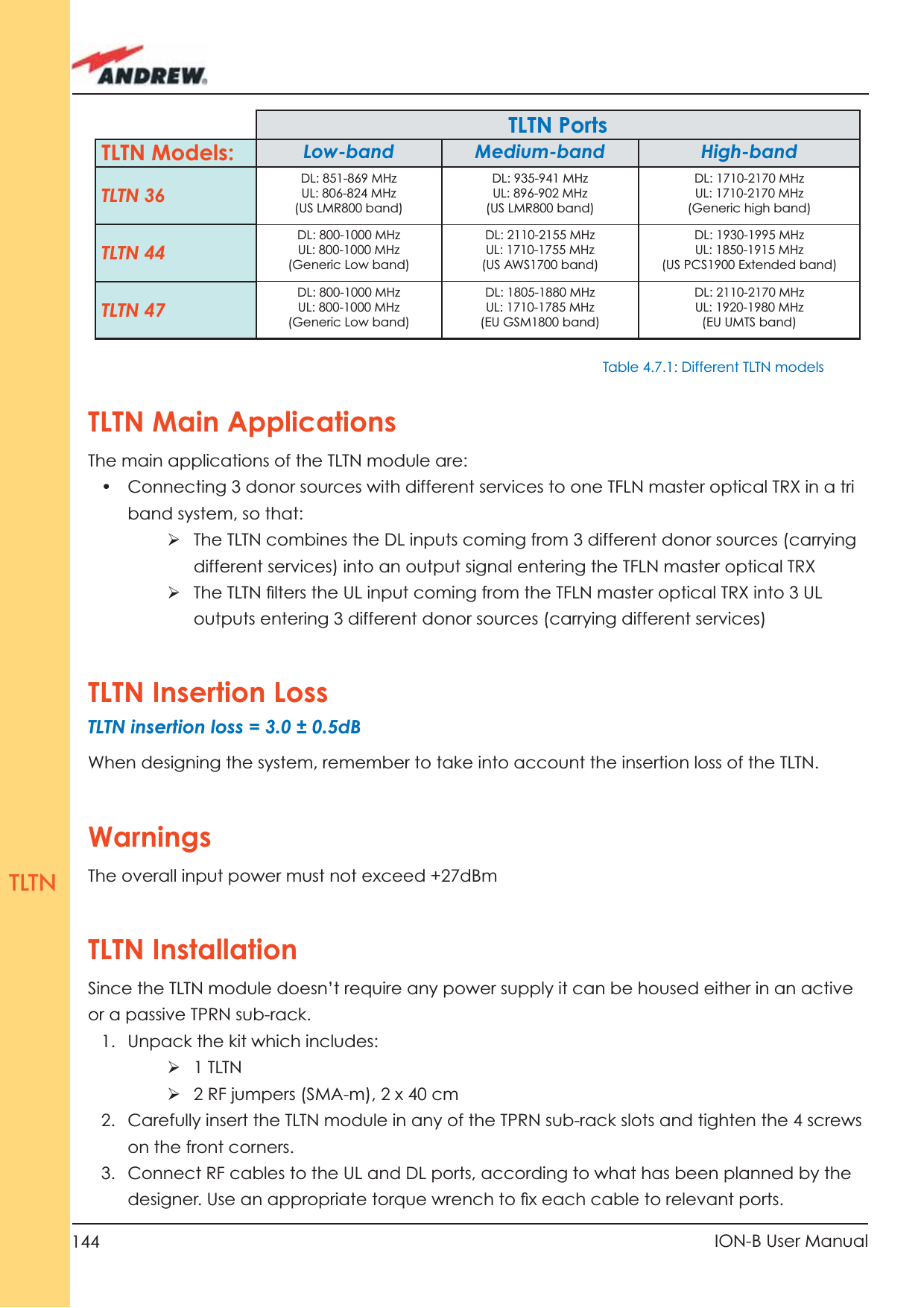 144 ION-B User ManualTLTNTLTN Main ApplicationsThe main applications of the TLTN module are:•  Connecting 3 donor sources with different services to one TFLN master optical TRX in a tri band system, so that:ÿ  The TLTN combines the DL inputs coming from 3 different donor sources (carrying different services) into an output signal entering the TFLN master optical TRXÿ  The TLTN ﬁ lters the UL input coming from the TFLN master optical TRX into 3 UL outputs entering 3 different donor sources (carrying different services)TLTN Insertion Loss TLTN insertion loss = 3.0 ± 0.5dB When designing the system, remember to take into account the insertion loss of the TLTN.WarningsThe overall input power must not exceed +27dBmTLTN InstallationSince the TLTN module doesn’t require any power supply it can be housed either in an active or a passive TPRN sub-rack.1.  Unpack the kit which includes:ÿ 1 TLTNÿ 2 RF jumpers (SMA-m), 2 x 40 cm2.  Carefully insert the TLTN module in any of the TPRN sub-rack slots and tighten the 4 screws on the front corners.3.  Connect RF cables to the UL and DL ports, according to what has been planned by the  designer. Use an appropriate torque wrench to ﬁ x each cable to relevant ports.TLTN PortsTLTN Models: Low-band Medium-band High-bandTLTN 36DL: 851-869 MHzUL: 806-824 MHz(US LMR800 band)DL: 935-941 MHzUL: 896-902 MHz(US LMR800 band)DL: 1710-2170 MHzUL: 1710-2170 MHz(Generic high band)TLTN 44DL: 800-1000 MHzUL: 800-1000 MHz(Generic Low band)DL: 2110-2155 MHzUL: 1710-1755 MHz(US AWS1700 band)DL: 1930-1995 MHzUL: 1850-1915 MHz(US PCS1900 Extended band)TLTN 47DL: 800-1000 MHzUL: 800-1000 MHz(Generic Low band)DL: 1805-1880 MHzUL: 1710-1785 MHz(EU GSM1800 band)DL: 2110-2170 MHzUL: 1920-1980 MHz(EU UMTS band)Table 4.7.1: Different TLTN models