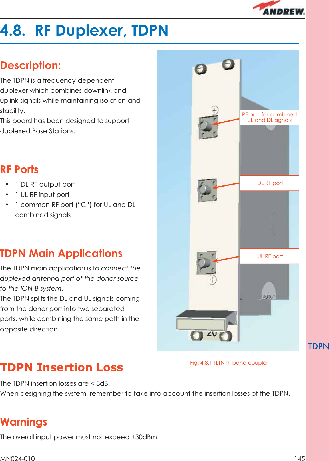 145MN024-010TDPNDescription:The TDPN is a frequency-dependent duplexer which combines downlink and uplink signals while maintaining isolation and stability.This board has been designed to support duplexed Base Stations.RF Ports•  1 DL RF output port•  1 UL RF input port•  1 common RF port (“C”) for UL and DL combined signalsTDPN Main ApplicationsThe TDPN main application is to connect the duplexed antenna port of the donor source to the ION-B system. The TDPN splits the DL and UL signals coming from the donor port into two separated ports, while combining the same path in the opposite direction.TDPN Insertion Loss The TDPN insertion losses are &lt; 3dB.When designing the system, remember to take into account the insertion losses of the TDPN.WarningsThe overall input power must not exceed +30dBm.4.8.  RF Duplexer, TDPNRF port for combined UL and DL signals DL RF port UL RF portFig. 4.8.1 TLTN tri-band coupler