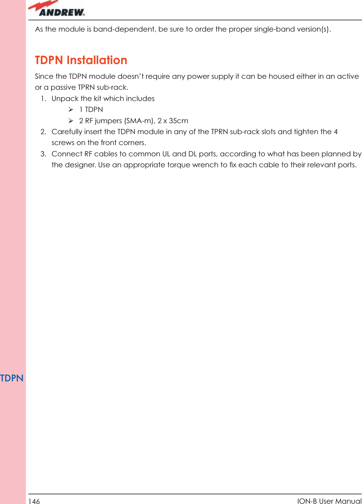 146 ION-B User ManualTDPNAs the module is band-dependent, be sure to order the proper single-band version(s).TDPN InstallationSince the TDPN module doesn’t require any power supply it can be housed either in an active or a passive TPRN sub-rack.1.  Unpack the kit which includesÿ 1 TDPNÿ 2 RF jumpers (SMA-m), 2 x 35cm2.  Carefully insert the TDPN module in any of the TPRN sub-rack slots and tighten the 4 screws on the front corners.3.  Connect RF cables to common UL and DL ports, according to what has been planned by  the designer. Use an appropriate torque wrench to ﬁ x each cable to their relevant ports.