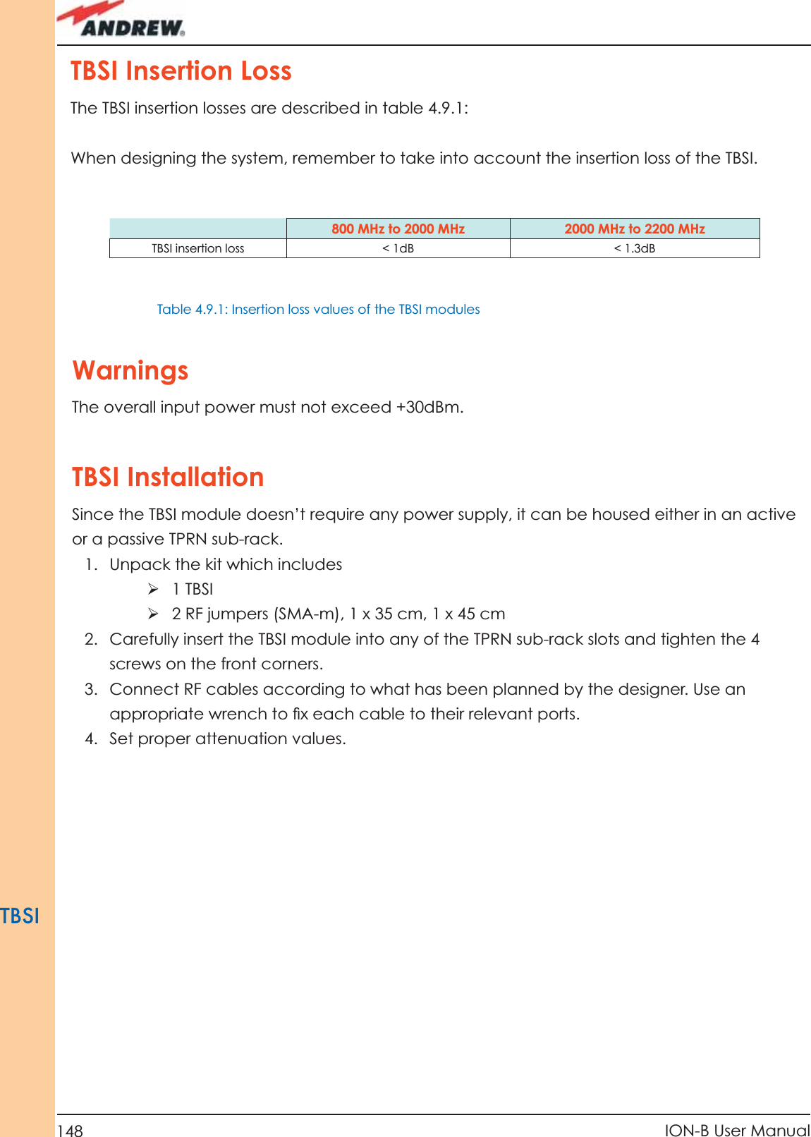 148 ION-B User ManualTBSIWarningsThe overall input power must not exceed +30dBm.TBSI InstallationSince the TBSI module doesn’t require any power supply, it can be housed either in an active or a passive TPRN sub-rack.1.  Unpack the kit which includesÿ 1 TBSIÿ  2 RF jumpers (SMA-m), 1 x 35 cm, 1 x 45 cm2.  Carefully insert the TBSI module into any of the TPRN sub-rack slots and tighten the 4 screws on the front corners.3.  Connect RF cables according to what has been planned by the designer. Use an appropriate wrench to ﬁ x each cable to their relevant ports.4.  Set proper attenuation values.TBSI Insertion Loss The TBSI insertion losses are described in table 4.9.1:When designing the system, remember to take into account the insertion loss of the TBSI.800 MHz to 2000 MHz 2000 MHz to 2200 MHzTBSI insertion loss  &lt; 1dB &lt; 1.3dBTable 4.9.1: Insertion loss values of the TBSI modules 