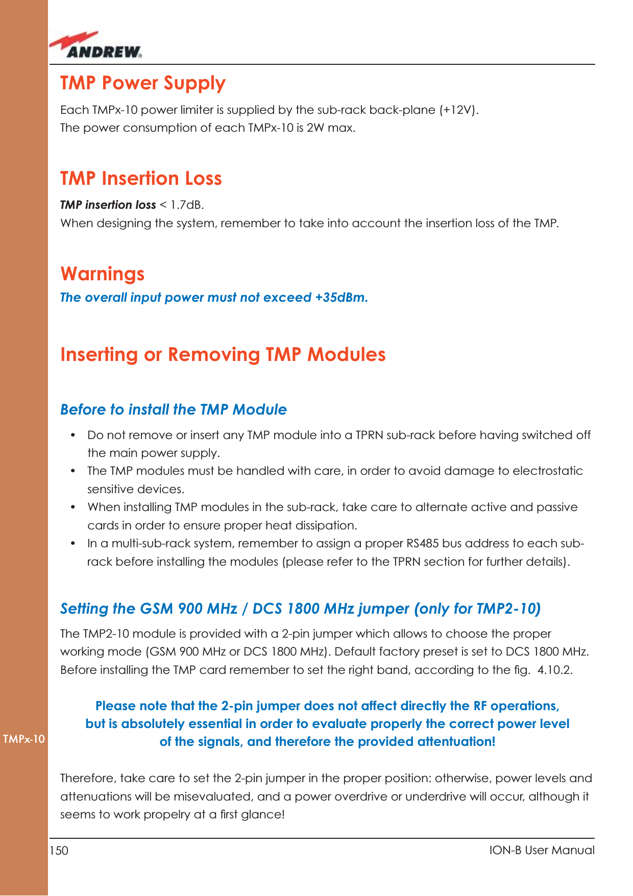 150 ION-B User ManualTMPx-10TMP Power SupplyEach TMPx-10 power limiter is supplied by the sub-rack back-plane (+12V).The power consumption of each TMPx-10 is 2W max.TMP Insertion Loss TMP insertion loss &lt; 1.7dB.When designing the system, remember to take into account the insertion loss of the TMP.WarningsThe overall input power must not exceed +35dBm.Inserting or Removing TMP ModulesBefore to install the TMP Module•  Do not remove or insert any TMP module into a TPRN sub-rack before having switched off  the main power supply.•  The TMP modules must be handled with care, in order to avoid damage to electrostatic sensitive devices.•  When installing TMP modules in the sub-rack, take care to alternate active and passive cards in order to ensure proper heat dissipation.•  In a multi-sub-rack system, remember to assign a proper RS485 bus address to each sub-rack before installing the modules (please refer to the TPRN section for further details).Setting the GSM 900 MHz / DCS 1800 MHz jumper (only for TMP2-10)The TMP2-10 module is provided with a 2-pin jumper which allows to choose the proper working mode (GSM 900 MHz or DCS 1800 MHz). Default factory preset is set to DCS 1800 MHz.Before installing the TMP card remember to set the right band, according to the ﬁ g.  4.10.2. Please note that the 2-pin jumper does not affect directly the RF operations, but is absolutely essential in order to evaluate properly the correct power level of the signals, and therefore the provided attentuation! Therefore, take care to set the 2-pin jumper in the proper position: otherwise, power levels and  attenuations will be misevaluated, and a power overdrive or underdrive will occur, although it seems to work propelry at a ﬁ rst glance!