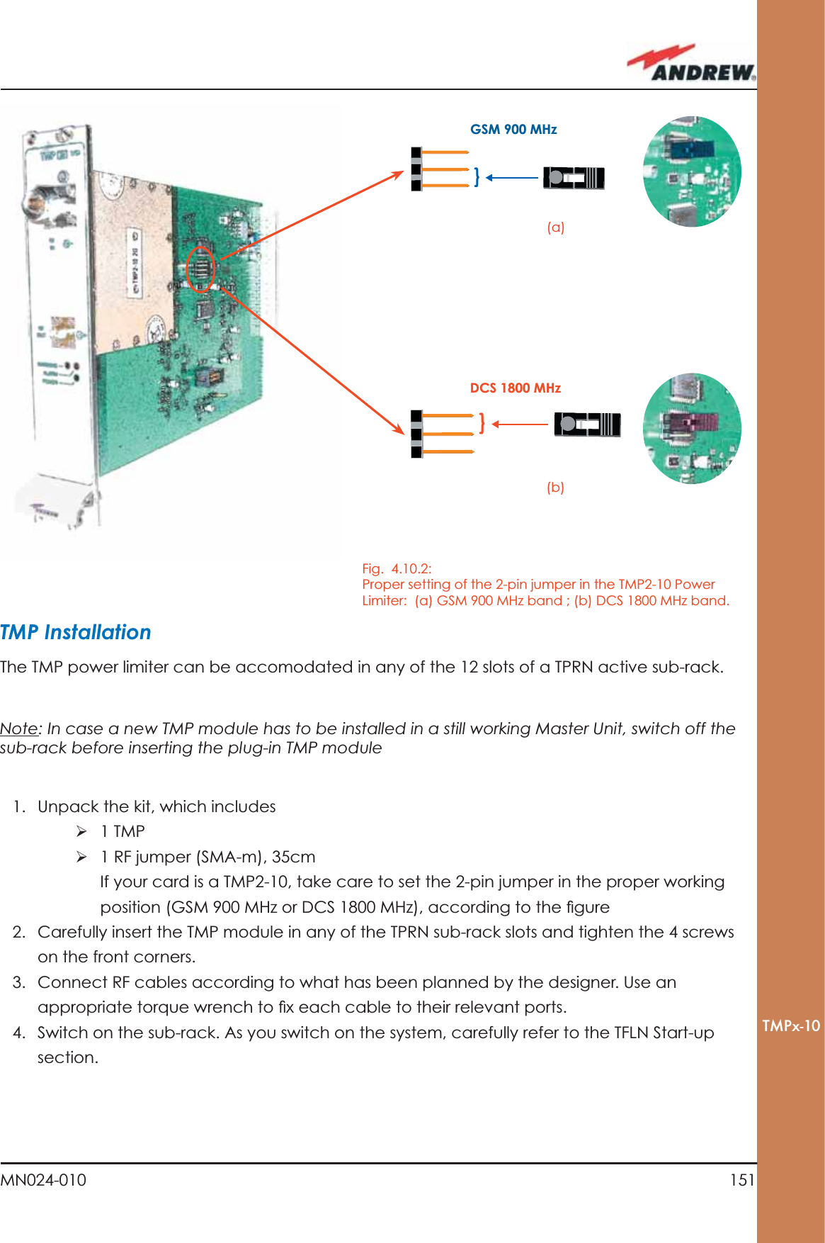 151MN024-010TMPx-10}}GSM 900 MHzDCS 1800 MHzTMP InstallationThe TMP power limiter can be accomodated in any of the 12 slots of a TPRN active sub-rack.Note: In case a new TMP module has to be installed in a still working Master Unit, switch off the sub-rack before inserting the plug-in TMP module1.  Unpack the kit, which includesÿ 1 TMPÿ 1 RF jumper (SMA-m), 35cmIf your card is a TMP2-10, take care to set the 2-pin jumper in the proper working position (GSM 900 MHz or DCS 1800 MHz), according to the ﬁ gure2.  Carefully insert the TMP module in any of the TPRN sub-rack slots and tighten the 4 screws on the front corners.3.  Connect RF cables according to what has been planned by the designer. Use an appropriate torque wrench to ﬁ x each cable to their relevant ports.4.  Switch on the sub-rack. As you switch on the system, carefully refer to the TFLN Start-up section.Fig.  4.10.2: Proper setting of the 2-pin jumper in the TMP2-10 Power Limiter:  (a) GSM 900 MHz band ; (b) DCS 1800 MHz band.(a)(b)