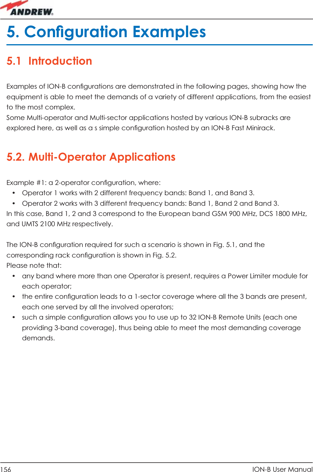 156 ION-B User Manual5. Conﬁ guration Examples5.1 IntroductionExamples of ION-B conﬁ gurations are demonstrated in the following pages, showing how the equipment is able to meet the demands of a variety of different applications, from the easiest to the most complex. Some Multi-operator and Multi-sector applications hosted by various ION-B subracks are explored here, as well as a s simple conﬁ guration hosted by an ION-B Fast Minirack.5.2. Multi-Operator ApplicationsExample #1: a 2-operator conﬁ guration, where:•  Operator 1 works with 2 different frequency bands: Band 1, and Band 3.•  Operator 2 works with 3 different frequency bands: Band 1, Band 2 and Band 3.In this case, Band 1, 2 and 3 correspond to the European band GSM 900 MHz, DCS 1800 MHz, and UMTS 2100 MHz respectively.The ION-B conﬁ guration required for such a scenario is shown in Fig. 5.1, and thecorresponding rack conﬁ guration is shown in Fig. 5.2.Please note that:•  any band where more than one Operator is present, requires a Power Limiter module for each operator;•  the entire conﬁ guration leads to a 1-sector coverage where all the 3 bands are present, each one served by all the involved operators;•  such a simple conﬁ guration allows you to use up to 32 ION-B Remote Units (each one providing 3-band coverage), thus being able to meet the most demanding coverage demands.