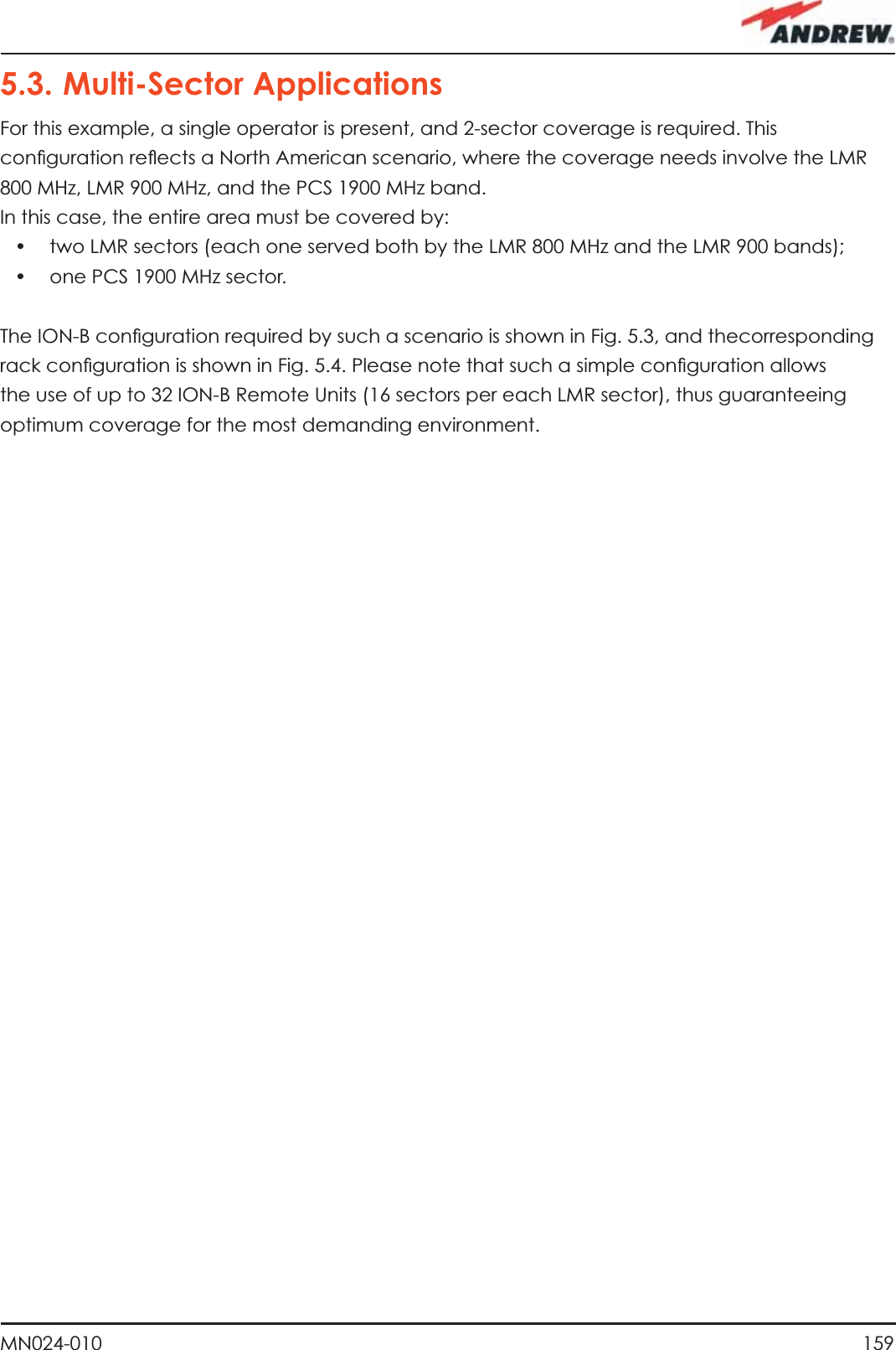 159MN024-0105.3. Multi-Sector ApplicationsFor this example, a single operator is present, and 2-sector coverage is required. This conﬁ guration reﬂ ects a North American scenario, where the coverage needs involve the LMR 800 MHz, LMR 900 MHz, and the PCS 1900 MHz band.In this case, the entire area must be covered by:•   two LMR sectors (each one served both by the LMR 800 MHz and the LMR 900 bands);•   one PCS 1900 MHz sector.The ION-B conﬁ guration required by such a scenario is shown in Fig. 5.3, and thecorresponding rack conﬁ guration is shown in Fig. 5.4. Please note that such a simple conﬁ guration allows the use of up to 32 ION-B Remote Units (16 sectors per each LMR sector), thus guaranteeing optimum coverage for the most demanding environment.