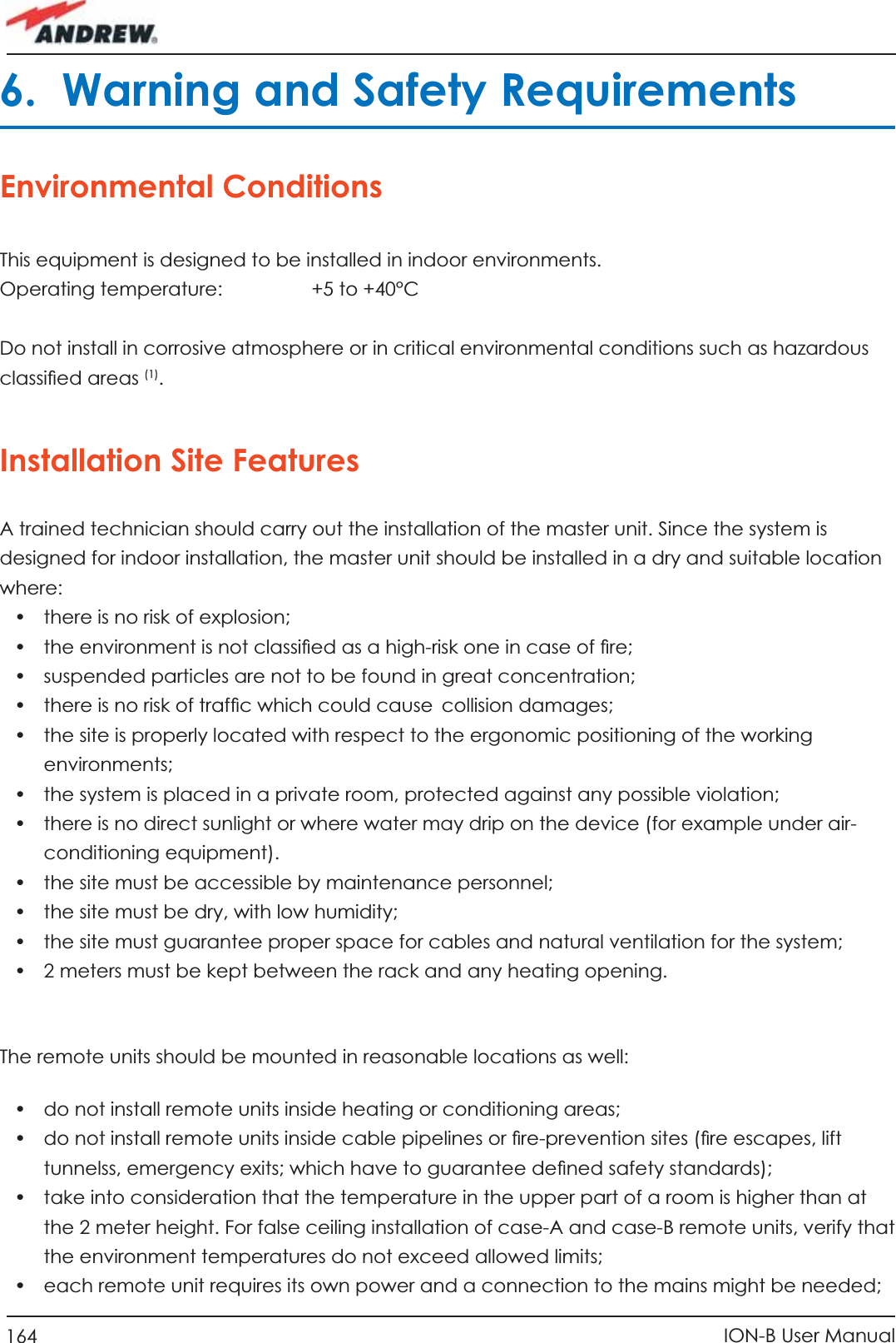 164 ION-B User Manual6.  Warning and Safety RequirementsEnvironmental ConditionsThis equipment is designed to be installed in indoor environments.Operating temperature:     +5 to +40°CDo not install in corrosive atmosphere or in critical environmental conditions such as hazardous classiﬁ ed areas (1).Installation Site Features A trained technician should carry out the installation of the master unit. Since the system is designed for indoor installation, the master unit should be installed in a dry and suitable location where:•  there is no risk of explosion;•  the environment is not classiﬁ ed as a high-risk one in case of ﬁ re;•  suspended particles are not to be found in great concentration;•  there is no risk of trafﬁ c which could cause collision damages;•  the site is properly located with respect to the ergonomic positioning of the working environments;•  the system is placed in a private room, protected against any possible violation;•  there is no direct sunlight or where water may drip on the device (for example under air-conditioning equipment).•  the site must be accessible by maintenance personnel;•  the site must be dry, with low humidity;•  the site must guarantee proper space for cables and natural ventilation for the system;•  2 meters must be kept between the rack and any heating opening.The remote units should be mounted in reasonable locations as well:•  do not install remote units inside heating or conditioning areas;•  do not install remote units inside cable pipelines or ﬁ re-prevention sites (ﬁ re escapes, lift tunnelss, emergency exits; which have to guarantee deﬁ ned safety standards);•  take into consideration that the temperature in the upper part of a room is higher than at the 2 meter height. For false ceiling installation of case-A and case-B remote units, verify that the environment temperatures do not exceed allowed limits;•  each remote unit requires its own power and a connection to the mains might be needed;