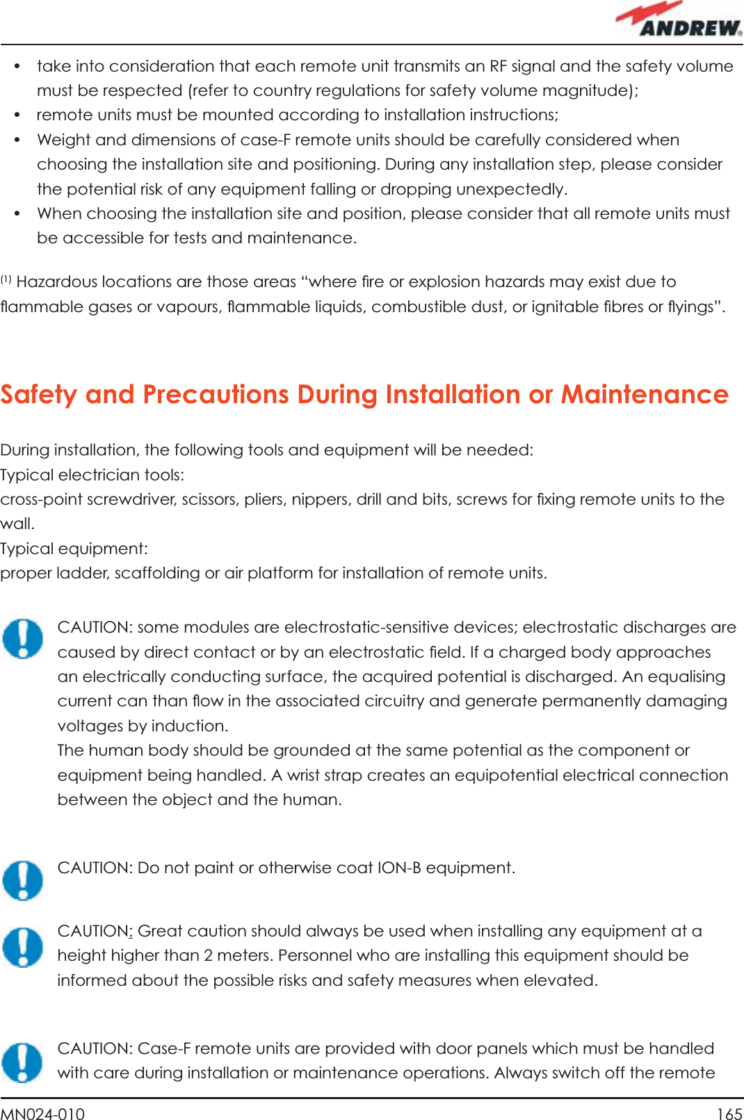 165MN024-010•  take into consideration that each remote unit transmits an RF signal and the safety volume must be respected (refer to country regulations for safety volume magnitude);•  remote units must be mounted according to installation instructions;•  Weight and dimensions of case-F remote units should be carefully considered when choosing the installation site and positioning. During any installation step, please consider the potential risk of any equipment falling or dropping unexpectedly.•  When choosing the installation site and position, please consider that all remote units must be accessible for tests and maintenance.(1) Hazardous locations are those areas “where ﬁ re or explosion hazards may exist due to ﬂ ammable gases or vapours, ﬂ ammable liquids, combustible dust, or ignitable ﬁ bres or ﬂ yings”.Safety and Precautions During Installation or MaintenanceDuring installation, the following tools and equipment will be needed:Typical electrician tools: cross-point screwdriver, scissors, pliers, nippers, drill and bits, screws for ﬁ xing remote units to the wall.Typical equipment:proper ladder, scaffolding or air platform for installation of remote units.CAUTION: some modules are electrostatic-sensitive devices; electrostatic discharges are caused by direct contact or by an electrostatic ﬁ eld. If a charged body approaches an electrically conducting surface, the acquired potential is discharged. An equalising current can than ﬂ ow in the associated circuitry and generate permanently damaging voltages by induction.The human body should be grounded at the same potential as the component or equipment being handled. A wrist strap creates an equipotential electrical connection between the object and the human.CAUTION: Do not paint or otherwise coat ION-B equipment.CAUTION: Great caution should always be used when installing any equipment at a height higher than 2 meters. Personnel who are installing this equipment should be informed about the possible risks and safety measures when elevated.CAUTION: Case-F remote units are provided with door panels which must be handled with care during installation or maintenance operations. Always switch off the remote 