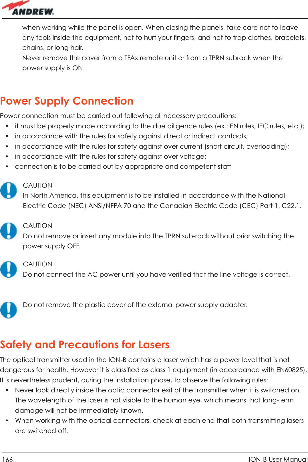 166 ION-B User Manualwhen working while the panel is open. When closing the panels, take care not to leave any tools inside the equipment, not to hurt your ﬁ ngers, and not to trap clothes, bracelets, chains, or long hair.Never remove the cover from a TFAx remote unit or from a TPRN subrack when the power supply is ON.Power Supply ConnectionPower connection must be carried out following all necessary precautions:•  it must be properly made according to the due diligence rules (ex.: EN rules, IEC rules, etc.);•  in accordance with the rules for safety against direct or indirect contacts;•  in accordance with the rules for safety against over current (short circuit, overloading);•  in accordance with the rules for safety against over voltage;•  connection is to be carried out by appropriate and competent staffCAUTIONIn North America, this equipment is to be installed in accordance with the National Electric Code (NEC) ANSI/NFPA 70 and the Canadian Electric Code (CEC) Part 1, C22.1.CAUTIONDo not remove or insert any module into the TPRN sub-rack without prior switching the power supply OFF.CAUTIONDo not connect the AC power until you have veriﬁ ed that the line voltage is correct.Do not remove the plastic cover of the external power supply adapter.Safety and Precautions for LasersThe optical transmitter used in the ION-B contains a laser which has a power level that is not dangerous for health. However it is classiﬁ ed as class 1 equipment (in accordance with EN60825). It is nevertheless prudent, during the installation phase, to observe the following rules:•  Never look directly inside the optic connector exit of the transmitter when it is switched on. The wavelength of the laser is not visible to the human eye, which means that long-term damage will not be immediately known.•  When working with the optical connectors, check at each end that both transmitting lasers are switched off.