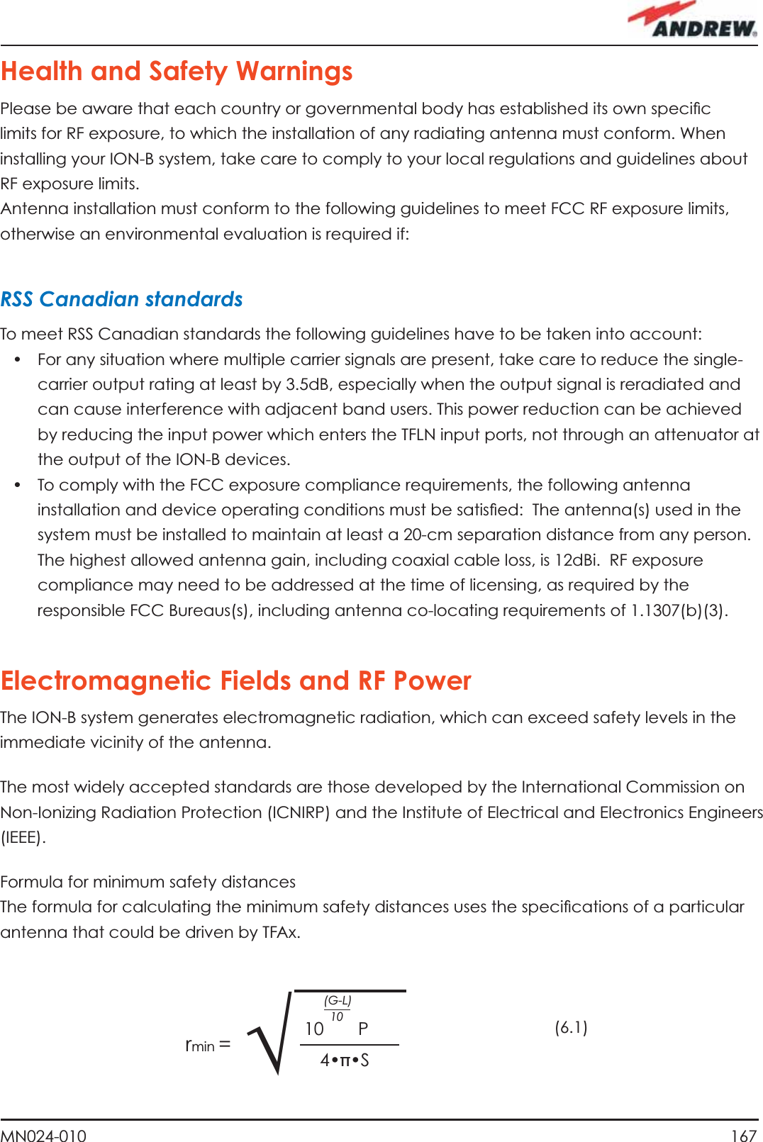 167MN024-010Health and Safety WarningsPlease be aware that each country or governmental body has established its own speciﬁ c limits for RF exposure, to which the installation of any radiating antenna must conform. When installing your ION-B system, take care to comply to your local regulations and guidelines about RF exposure limits.Antenna installation must conform to the following guidelines to meet FCC RF exposure limits, otherwise an environmental evaluation is required if:RSS Canadian standardsTo meet RSS Canadian standards the following guidelines have to be taken into account:•  For any situation where multiple carrier signals are present, take care to reduce the single-carrier output rating at least by 3.5dB, especially when the output signal is reradiated and can cause interference with adjacent band users. This power reduction can be achieved by reducing the input power which enters the TFLN input ports, not through an attenuator at the output of the ION-B devices.•  To comply with the FCC exposure compliance requirements, the following antenna installation and device operating conditions must be satisﬁ ed:  The antenna(s) used in the system must be installed to maintain at least a 20-cm separation distance from any person. The highest allowed antenna gain, including coaxial cable loss, is 12dBi.  RF exposure compliance may need to be addressed at the time of licensing, as required by the responsible FCC Bureaus(s), including antenna co-locating requirements of 1.1307(b)(3).Electromagnetic Fields and RF PowerThe ION-B system generates electromagnetic radiation, which can exceed safety levels in the immediate vicinity of the antenna.The most widely accepted standards are those developed by the International Commission on Non-Ionizing Radiation Protection (ICNIRP) and the Institute of Electrical and Electronics Engineers (IEEE).Formula for minimum safety distancesThe formula for calculating the minimum safety distances uses the speciﬁ cations of a particular antenna that could be driven by TFAx.(6.1)√10       P(G-L)104•π•Srmin =