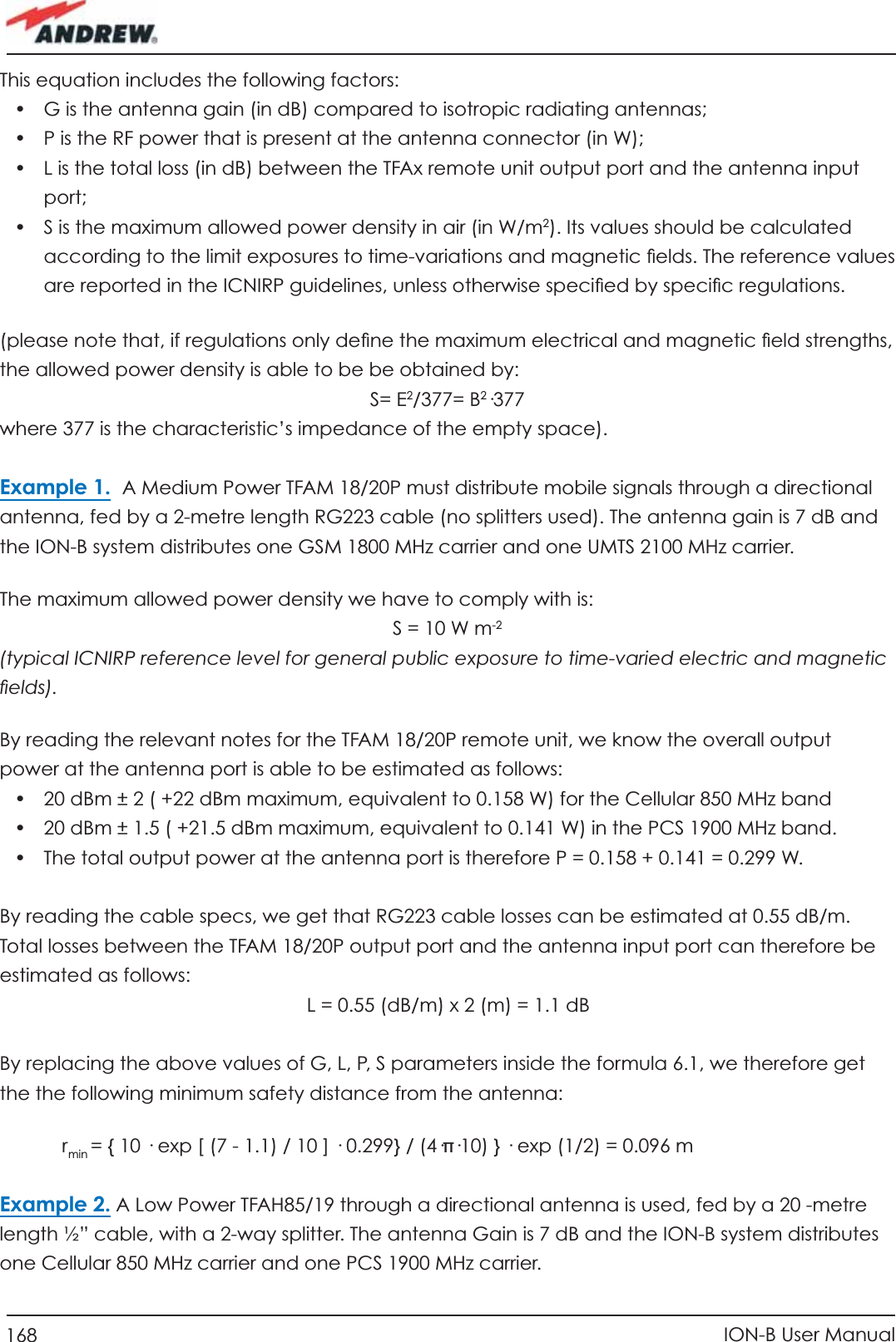 168 ION-B User ManualThis equation includes the following factors:•  G is the antenna gain (in dB) compared to isotropic radiating antennas;•  P is the RF power that is present at the antenna connector (in W);•  L is the total loss (in dB) between the TFAx remote unit output port and the antenna input port;•  S is the maximum allowed power density in air (in W/m2). Its values should be calculated according to the limit exposures to time-variations and magnetic ﬁ elds. The reference values are reported in the ICNIRP guidelines, unless otherwise speciﬁ ed by speciﬁ c regulations. (please note that, if regulations only deﬁ ne the maximum electrical and magnetic ﬁ eld strengths, the allowed power density is able to be be obtained by:S= E2/377= B2·377where 377 is the characteristic’s impedance of the empty space).Example 1.  A Medium Power TFAM 18/20P must distribute mobile signals through a directional antenna, fed by a 2-metre length RG223 cable (no splitters used). The antenna gain is 7 dB and the ION-B system distributes one GSM 1800 MHz carrier and one UMTS 2100 MHz carrier.The maximum allowed power density we have to comply with is:S = 10 W m-2(typical ICNIRP reference level for general public exposure to time-varied electric and magnetic ﬁ elds).By reading the relevant notes for the TFAM 18/20P remote unit, we know the overall output power at the antenna port is able to be estimated as follows:•  20 dBm ± 2 ( +22 dBm maximum, equivalent to 0.158 W) for the Cellular 850 MHz band•  20 dBm ± 1.5 ( +21.5 dBm maximum, equivalent to 0.141 W) in the PCS 1900 MHz band. •  The total output power at the antenna port is therefore P = 0.158 + 0.141 = 0.299 W.By reading the cable specs, we get that RG223 cable losses can be estimated at 0.55 dB/m. Total losses between the TFAM 18/20P output port and the antenna input port can therefore be estimated as follows:  L = 0.55 (dB/m) x 2 (m) = 1.1 dBBy replacing the above values of G, L, P, S parameters inside the formula 6.1, we therefore get the the following minimum safety distance from the antenna:     r min = { 10 · exp [ (7 - 1.1) / 10 ] · 0.299} / (4·π·10) } · exp (1/2) = 0.096 m Example 2. A Low Power TFAH85/19 through a directional antenna is used, fed by a 20 -metre length ½” cable, with a 2-way splitter. The antenna Gain is 7 dB and the ION-B system distributes one Cellular 850 MHz carrier and one PCS 1900 MHz carrier.