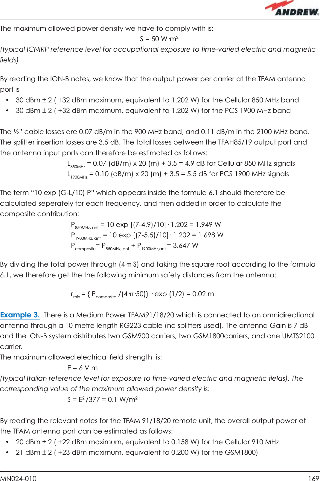 169MN024-010The maximum allowed power density we have to comply with is:  S = 50 W·m2(typical ICNIRP reference level for occupational exposure to time-varied electric and magnetic ﬁ elds)By reading the ION-B notes, we know that the output power per carrier at the TFAM antenna port is•  30 dBm ± 2 ( +32 dBm maximum, equivalent to 1.202 W) for the Cellular 850 MHz band•  30 dBm ± 2 ( +32 dBm maximum, equivalent to 1.202 W) for the PCS 1900 MHz bandThe ½” cable losses are 0.07 dB/m in the 900 MHz band, and 0.11 dB/m in the 2100 MHz band.The splitter insertion losses are 3.5 dB. The total losses between the TFAH85/19 output port and the antenna input ports can therefore be estimated as follows:         L 850MHz = 0.07 (dB/m) x 20 (m) + 3.5 = 4.9 dB for Cellular 850 MHz signals         L 1900MHz = 0.10 (dB/m) x 20 (m) + 3.5 = 5.5 dB for PCS 1900 MHz signalsThe term “10 exp (G-L/10) P” which appears inside the formula 6.1 should therefore be calculated seperately for each frequency, and then added in order to calculate the composite contribution:   P 850MHz, ant = 10 exp [(7-4.9)/10]· 1.202 = 1.949 W   P 1900MHz, ant  = 10 exp [(7-5.5)/10]· 1.202 = 1.698 W   P composite= P850MHz, ant + P1900MHz,ant = 3.647 WBy dividing the total power through (4·π·S) and taking the square root according to the formula 6.1, we therefore get the the following minimum safety distances from the antenna:   r min = { Pcomposite /(4·π·50)} · exp (1/2) = 0.02 mExample 3.  There is a Medium Power TFAM91/18/20 which is connected to an omnidirectional antenna through a 10-metre length RG223 cable (no splitters used). The antenna Gain is 7 dB and the ION-B system distributes two GSM900 carriers, two GSM1800carriers, and one UMTS2100 carrier.The maximum allowed electrical ﬁ eld strength  is:         E = 6 V m(typical Italian reference level for exposure to time-varied electric and magnetic ﬁ elds). The corresponding value of the maximum allowed power density is:         S  =  E2 /377 = 0.1 W/m2By reading the relevant notes for the TFAM 91/18/20 remote unit, the overall output power at the TFAM antenna port can be estimated as follows:•  20 dBm ± 2 ( +22 dBm maximum, equivalent to 0.158 W) for the Cellular 910 MHz:•  21 dBm ± 2 ( +23 dBm maximum, equivalent to 0.200 W) for the GSM1800)