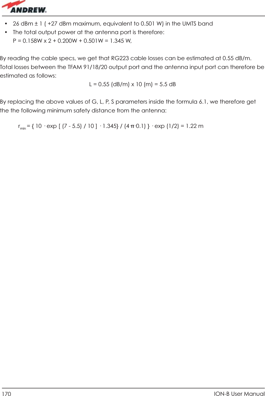 170 ION-B User Manual•  26 dBm ± 1 ( +27 dBm maximum, equivalent to 0.501 W) in the UMTS band•  The total output power at the antenna port is therefore:  P = 0.158W x 2 + 0.200W + 0.501W = 1.345 W,By reading the cable specs, we get that RG223 cable losses can be estimated at 0.55 dB/m. Total losses between the TFAM 91/18/20 output port and the antenna input port can therefore be estimated as follows:  L = 0.55 (dB/m) x 10 (m) = 5.5 dBBy replacing the above values of G, L, P, S parameters inside the formula 6.1, we therefore get the the following minimum safety distance from the antenna:     r min = { 10 · exp [ (7 - 5.5) / 10 ] · 1.345} / (4·π·0.1) } · exp (1/2) = 1.22 m