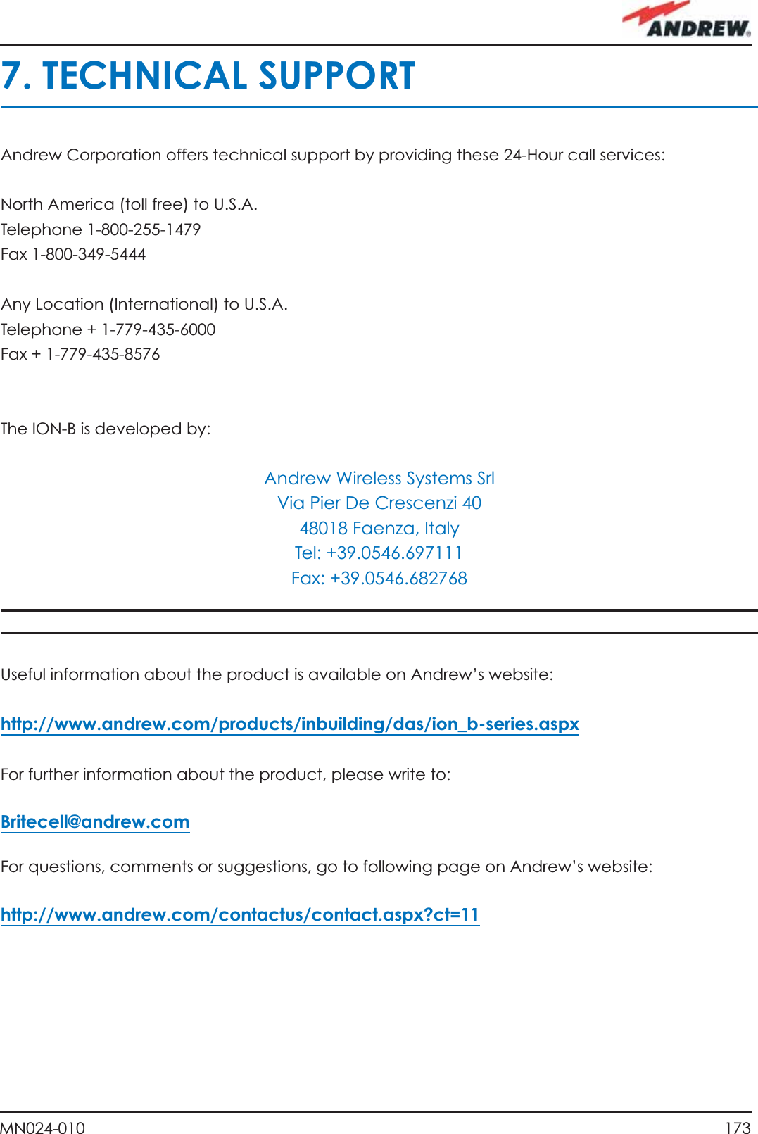 173MN024-0107. TECHNICAL SUPPORTAndrew Corporation offers technical support by providing these 24-Hour call services:North America (toll free) to U.S.A. Telephone 1-800-255-1479 Fax 1-800-349-5444Any Location (International) to U.S.A.Telephone + 1-779-435-6000 Fax + 1-779-435-8576The ION-B is developed by:Andrew Wireless Systems SrlVia Pier De Crescenzi 4048018 Faenza, ItalyTel: +39.0546.697111Fax: +39.0546.682768Useful information about the product is available on Andrew’s website:http://www.andrew.com/products/inbuilding/das/ion_b-series.aspxFor further information about the product, please write to:Britecell@andrew.comFor questions, comments or suggestions, go to following page on Andrew’s website:http://www.andrew.com/contactus/contact.aspx?ct=11