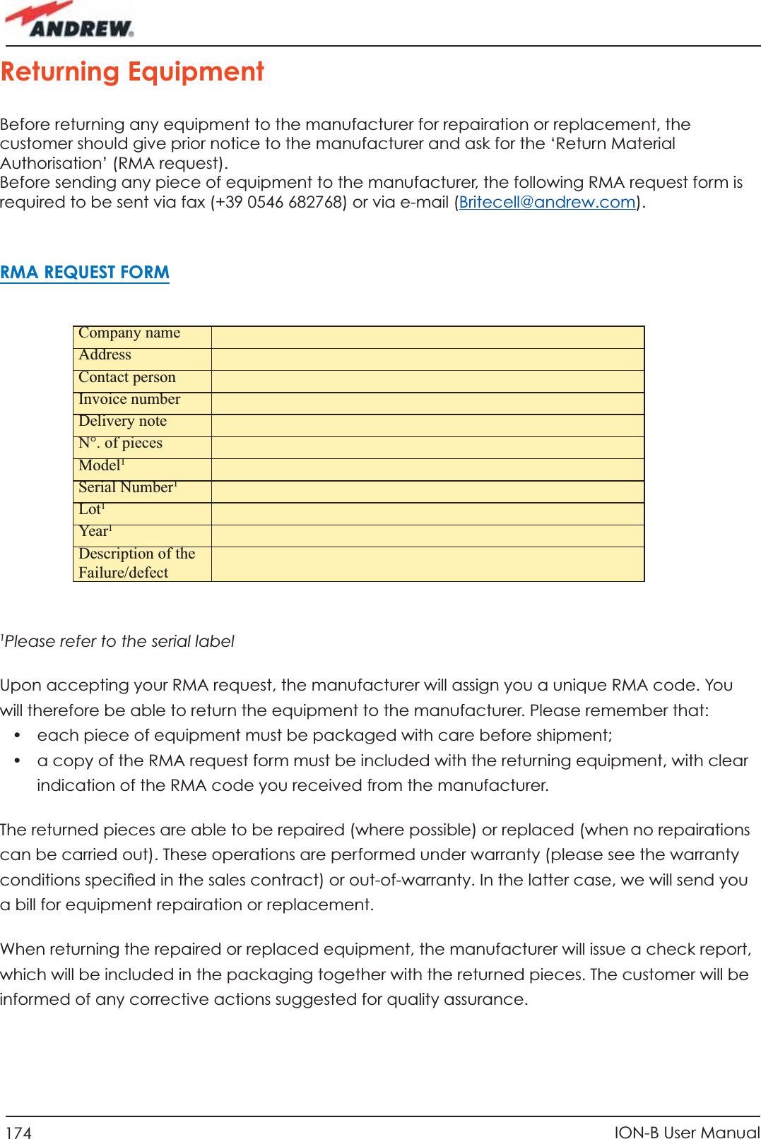 174 ION-B User Manual1Please refer to the serial label Upon accepting your RMA request, the manufacturer will assign you a unique RMA code. You will therefore be able to return the equipment to the manufacturer. Please remember that:•  each piece of equipment must be packaged with care before shipment;•  a copy of the RMA request form must be included with the returning equipment, with clear indication of the RMA code you received from the manufacturer.The returned pieces are able to be repaired (where possible) or replaced (when no repairations can be carried out). These operations are performed under warranty (please see the warranty conditions speciﬁ ed in the sales contract) or out-of-warranty. In the latter case, we will send you a bill for equipment repairation or replacement.When returning the repaired or replaced equipment, the manufacturer will issue a check report, which will be included in the packaging together with the returned pieces. The customer will be informed of any corrective actions suggested for quality assurance.Company nameAddressContact personInvoice numberDelivery noteN°. of piecesModel1Serial Number1Lot1Yea r1Description of the Failure/defectReturning EquipmentBefore returning any equipment to the manufacturer for repairation or replacement, the customer should give prior notice to the manufacturer and ask for the ‘Return Material Authorisation’ (RMA request).Before sending any piece of equipment to the manufacturer, the following RMA request form is required to be sent via fax (+39 0546 682768) or via e-mail (Britecell@andrew.com).RMA REQUEST FORM