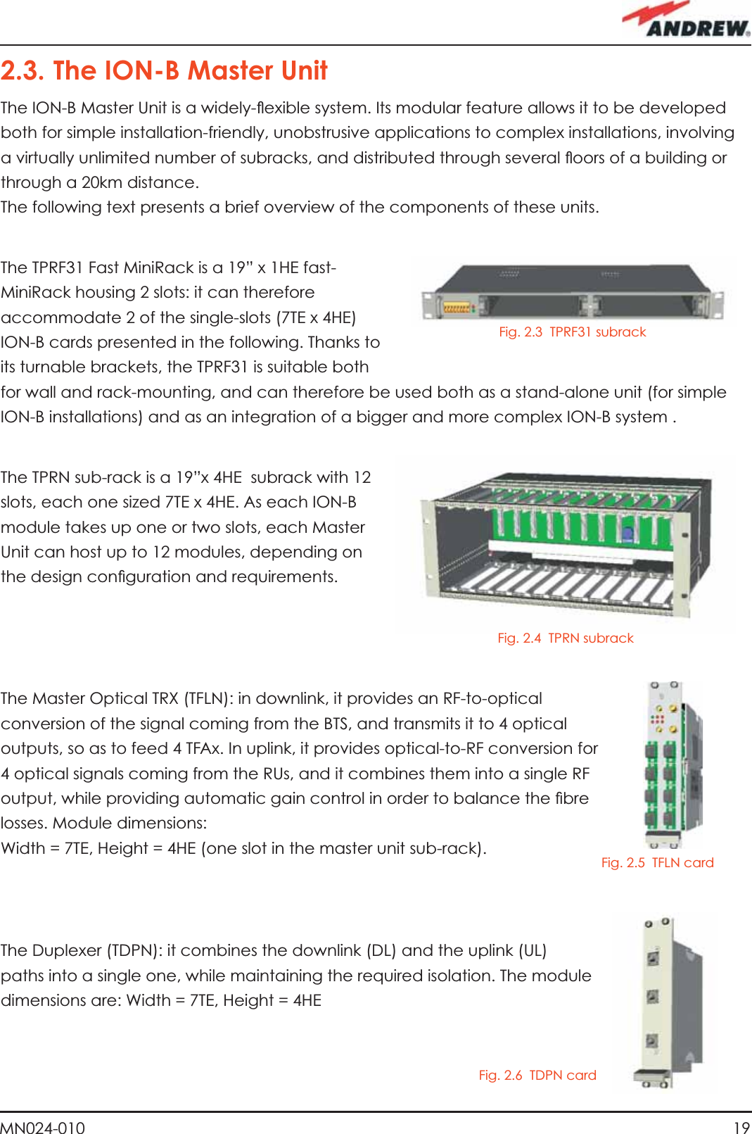 19MN024-0102.3. The ION-B Master UnitThe ION-B Master Unit is a widely-ﬂ exible system. Its modular feature allows it to be developed both for simple installation-friendly, unobstrusive applications to complex installations, involving a virtually unlimited number of subracks, and distributed through several ﬂ oors of a building or through a 20km distance.The following text presents a brief overview of the components of these units.The TPRF31 Fast MiniRack is a 19” x 1HE fast-MiniRack housing 2 slots: it can therefore accommodate 2 of the single-slots (7TE x 4HE) ION-B cards presented in the following. Thanks to its turnable brackets, the TPRF31 is suitable both for wall and rack-mounting, and can therefore be used both as a stand-alone unit (for simple ION-B installations) and as an integration of a bigger and more complex ION-B system .The TPRN sub-rack is a 19”x 4HE  subrack with 12 slots, each one sized 7TE x 4HE. As each ION-B module takes up one or two slots, each Master Unit can host up to 12 modules, depending on the design conﬁ guration and requirements.The Master Optical TRX (TFLN): in downlink, it provides an RF-to-optical conversion of the signal coming from the BTS, and transmits it to 4 optical outputs, so as to feed 4 TFAx. In uplink, it provides optical-to-RF conversion for 4 optical signals coming from the RUs, and it combines them into a single RF output, while providing automatic gain control in order to balance the ﬁ bre losses. Module dimensions: Width = 7TE, Height = 4HE (one slot in the master unit sub-rack).The Duplexer (TDPN): it combines the downlink (DL) and the uplink (UL) paths into a single one, while maintaining the required isolation. The module dimensions are: Width = 7TE, Height = 4HEFig. 2.4  TPRN subrackFig. 2.5  TFLN cardFig. 2.6  TDPN cardFig. 2.3  TPRF31 subrack