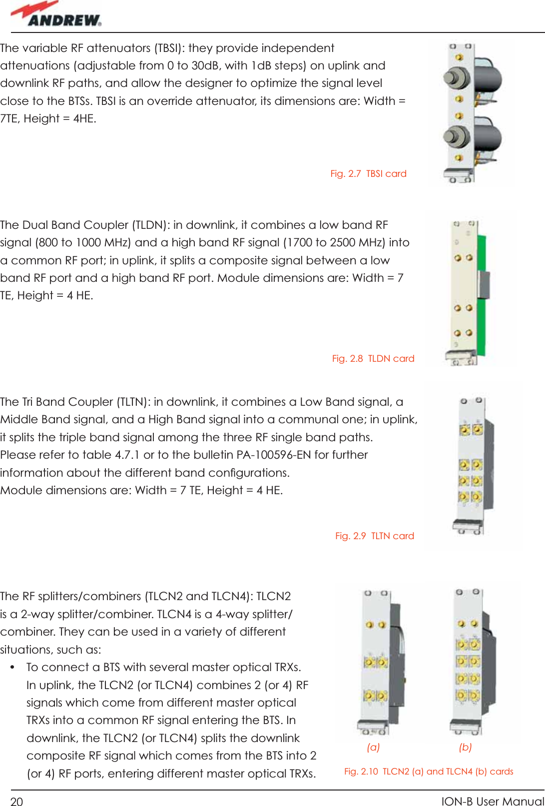 20 ION-B User ManualThe variable RF attenuators (TBSI): they provide independent attenuations (adjustable from 0 to 30dB, with 1dB steps) on uplink and downlink RF paths, and allow the designer to optimize the signal level close to the BTSs. TBSI is an override attenuator, its dimensions are: Width = 7TE, Height = 4HE.The Dual Band Coupler (TLDN): in downlink, it combines a low band RF signal (800 to 1000 MHz) and a high band RF signal (1700 to 2500 MHz) into a common RF port; in uplink, it splits a composite signal between a low band RF port and a high band RF port. Module dimensions are: Width = 7 TE, Height = 4 HE.The Tri Band Coupler (TLTN): in downlink, it combines a Low Band signal, a Middle Band signal, and a High Band signal into a communal one; in uplink, it splits the triple band signal among the three RF single band paths.Please refer to table 4.7.1 or to the bulletin PA-100596-EN for further information about the different band conﬁ gurations.Module dimensions are: Width = 7 TE, Height = 4 HE.The RF splitters/combiners (TLCN2 and TLCN4): TLCN2 is a 2-way splitter/combiner. TLCN4 is a 4-way splitter/combiner. They can be used in a variety of different situations, such as:•  To connect a BTS with several master optical TRXs. In uplink, the TLCN2 (or TLCN4) combines 2 (or 4) RF signals which come from different master optical TRXs into a common RF signal entering the BTS. In downlink, the TLCN2 (or TLCN4) splits the downlink composite RF signal which comes from the BTS into 2 (or 4) RF ports, entering different master optical TRXs.Fig. 2.8  TLDN cardFig. 2.9  TLTN cardFig. 2.10  TLCN2 (a) and TLCN4 (b) cards            (a)                             (b)Fig. 2.7  TBSI card