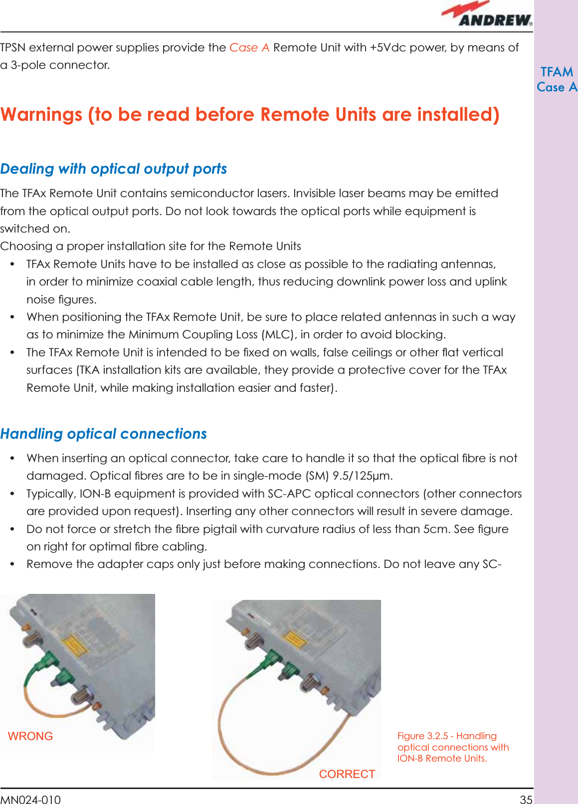 35MN024-010TFAMCase ATPSN external power supplies provide the Case A Remote Unit with +5Vdc power, by means of a 3-pole connector.Warnings (to be read before Remote Units are installed)Dealing with optical output portsThe TFAx Remote Unit contains semiconductor lasers. Invisible laser beams may be emitted from the optical output ports. Do not look towards the optical ports while equipment is switched on.Choosing a proper installation site for the Remote Units •  TFAx Remote Units have to be installed as close as possible to the radiating antennas, in order to minimize coaxial cable length, thus reducing downlink power loss and uplink noise ﬁ gures.•  When positioning the TFAx Remote Unit, be sure to place related antennas in such a way as to minimize the Minimum Coupling Loss (MLC), in order to avoid blocking.•  The TFAx Remote Unit is intended to be ﬁ xed on walls, false ceilings or other ﬂ at vertical surfaces (TKA installation kits are available, they provide a protective cover for the TFAx Remote Unit, while making installation easier and faster).Handling optical connections•  When inserting an optical connector, take care to handle it so that the optical ﬁ bre is not damaged. Optical ﬁ bres are to be in single-mode (SM) 9.5/125µm.•  Typically, ION-B equipment is provided with SC-APC optical connectors (other connectors are provided upon request). Inserting any other connectors will result in severe damage.•  Do not force or stretch the ﬁ bre pigtail with curvature radius of less than 5cm. See ﬁ gure on right for optimal ﬁ bre cabling.•  Remove the adapter caps only just before making connections. Do not leave any SC-Figure 3.2.5 - Handling optical connections with ION-B Remote Units.WRONGCORRECT
