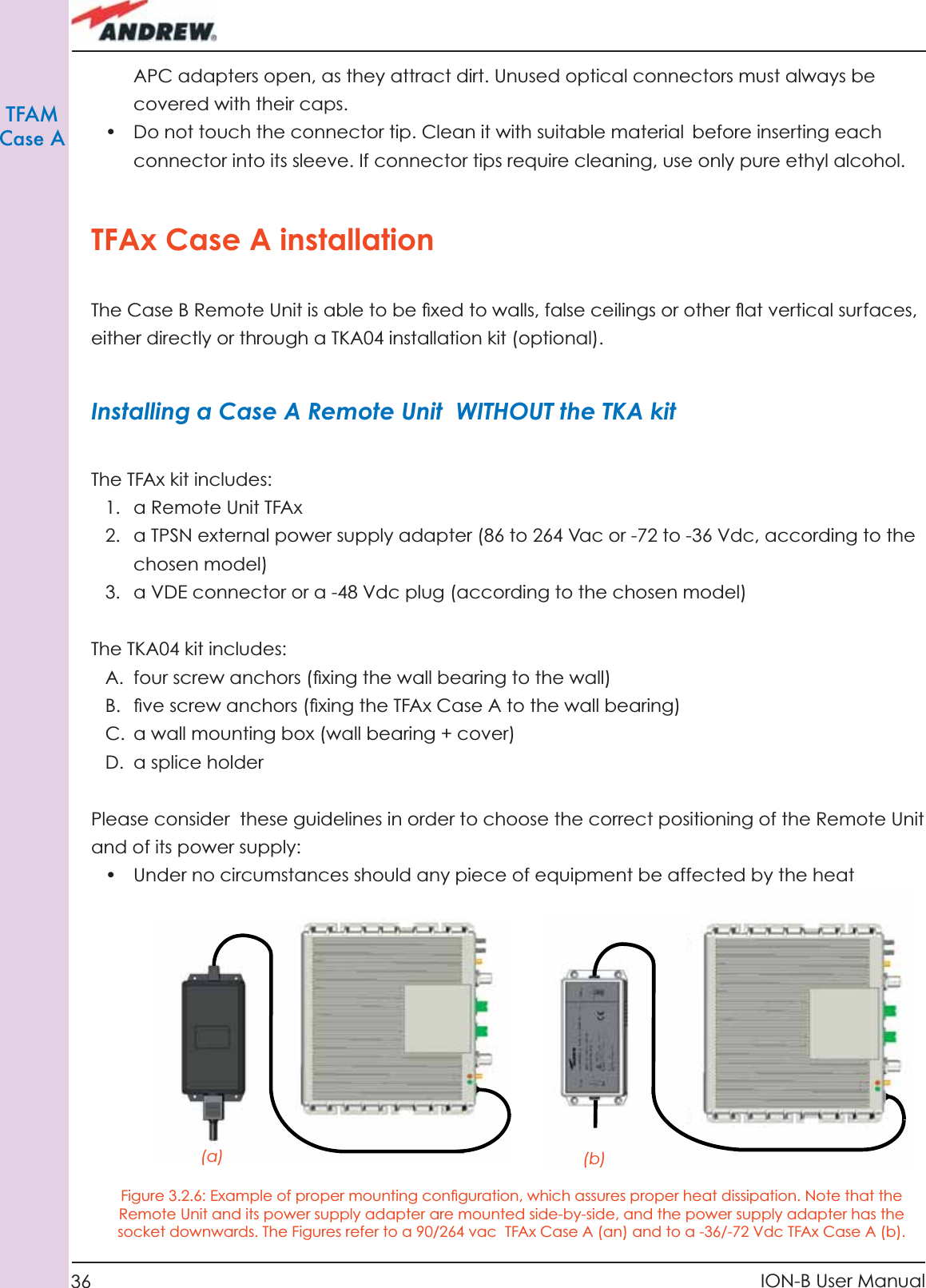 36 ION-B User ManualTFAMCase AAPC adapters open, as they attract dirt. Unused optical connectors must always be covered with their caps.•  Do not touch the connector tip. Clean it with suitable material before inserting each connector into its sleeve. If connector tips require cleaning, use only pure ethyl alcohol.TFAx Case A installationThe Case B Remote Unit is able to be ﬁ xed to walls, false ceilings or other ﬂ at vertical surfaces, either directly or through a TKA04 installation kit (optional).Installing a Case A Remote Unit  WITHOUT the TKA kitThe TFAx kit includes:1.  a Remote Unit TFAx 2.  a TPSN external power supply adapter (86 to 264 Vac or -72 to -36 Vdc, according to the chosen model)3.  a VDE connector or a -48 Vdc plug (according to the chosen model)The TKA04 kit includes:A.  four screw anchors (ﬁ xing the wall bearing to the wall)B.  ﬁ ve screw anchors (ﬁ xing the TFAx Case A to the wall bearing)C.  a wall mounting box (wall bearing + cover)D. a splice holderPlease consider  these guidelines in order to choose the correct positioning of the Remote Unit and of its power supply:•  Under no circumstances should any piece of equipment be affected by the heat (a) (b)Figure 3.2.6: Example of proper mounting conﬁ guration, which assures proper heat dissipation. Note that the Remote Unit and its power supply adapter are mounted side-by-side, and the power supply adapter has the socket downwards. The Figures refer to a 90/264 vac  TFAx Case A (an) and to a -36/-72 Vdc TFAx Case A (b).