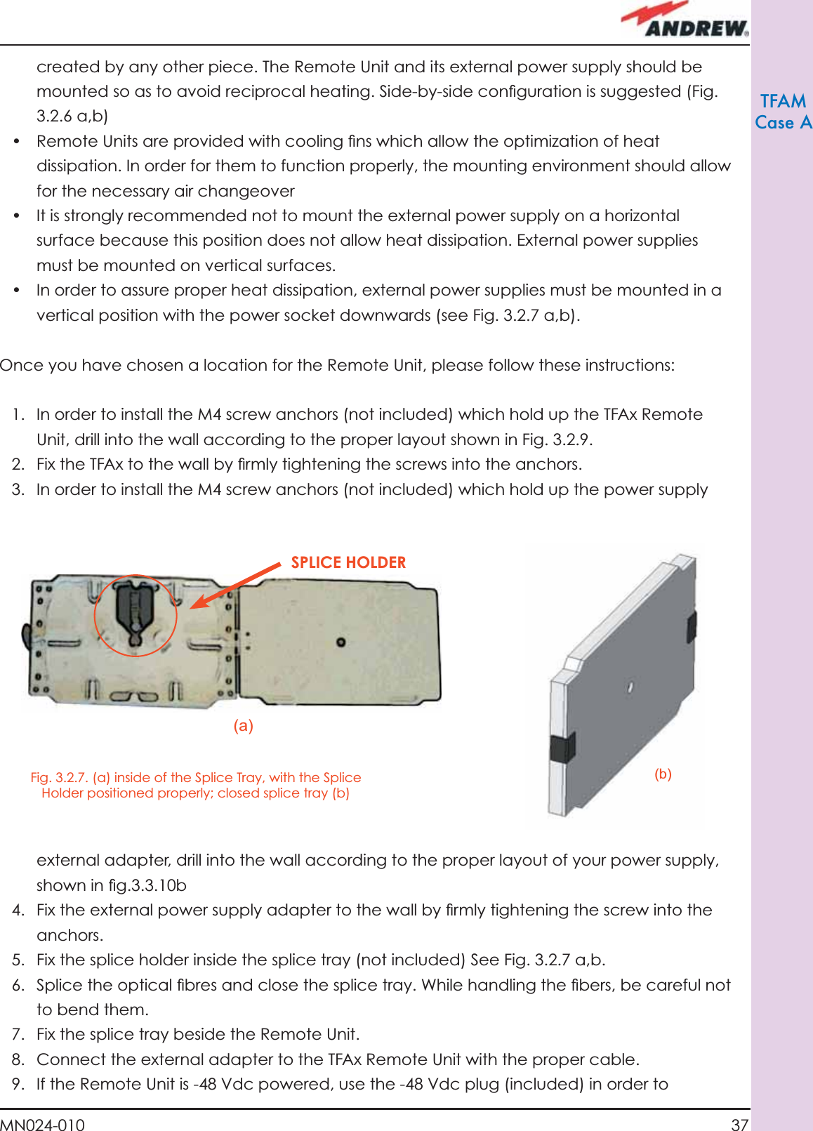 37MN024-010TFAMCase Acreated by any other piece. The Remote Unit and its external power supply should be mounted so as to avoid reciprocal heating. Side-by-side conﬁ guration is suggested (Fig. 3.2.6 a,b)•  Remote Units are provided with cooling ﬁ ns which allow the optimization of heat dissipation. In order for them to function properly, the mounting environment should allow for the necessary air changeover•  It is strongly recommended not to mount the external power supply on a horizontal surface because this position does not allow heat dissipation. External power supplies must be mounted on vertical surfaces.•  In order to assure proper heat dissipation, external power supplies must be mounted in a vertical position with the power socket downwards (see Fig. 3.2.7 a,b). Once you have chosen a location for the Remote Unit, please follow these instructions:1.  In order to install the M4 screw anchors (not included) which hold up the TFAx Remote Unit, drill into the wall according to the proper layout shown in Fig. 3.2.9.2.  Fix the TFAx to the wall by ﬁ rmly tightening the screws into the anchors. 3.  In order to install the M4 screw anchors (not included) which hold up the power supply Fig. 3.2.7. (a) inside of the Splice Tray, with the Splice Holder positioned properly; closed splice tray (b)(a)(b)SPLICE HOLDERexternal adapter, drill into the wall according to the proper layout of your power supply, shown in ﬁ g.3.3.10b4.  Fix the external power supply adapter to the wall by ﬁ rmly tightening the screw into the anchors.5.  Fix the splice holder inside the splice tray (not included) See Fig. 3.2.7 a,b.6.  Splice the optical ﬁ bres and close the splice tray. While handling the ﬁ bers, be careful not to bend them. 7.  Fix the splice tray beside the Remote Unit.8.  Connect the external adapter to the TFAx Remote Unit with the proper cable.9.  If the Remote Unit is -48 Vdc powered, use the -48 Vdc plug (included) in order to 