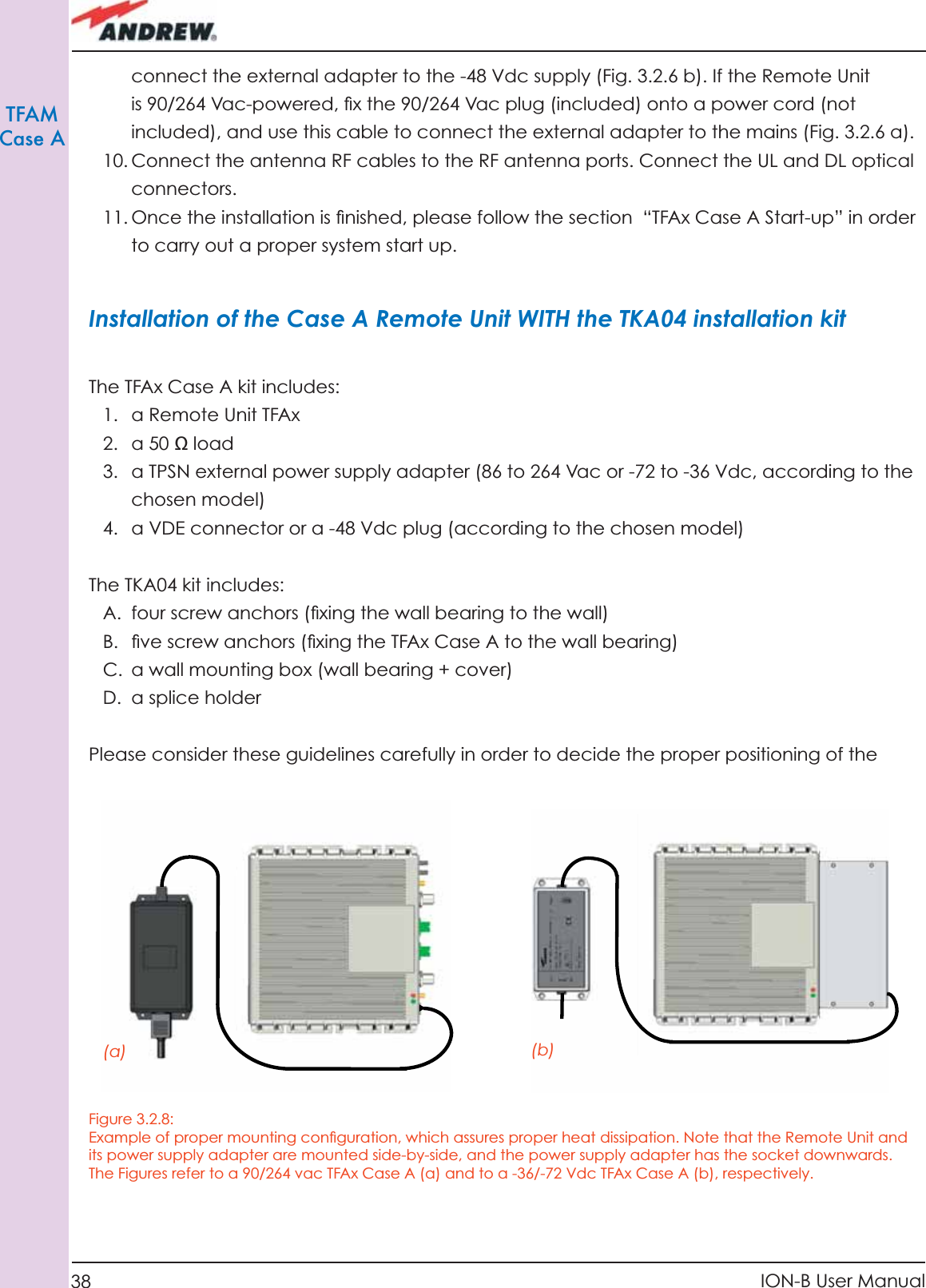 38 ION-B User ManualTFAMCase Aconnect the external adapter to the -48 Vdc supply (Fig. 3.2.6 b). If the Remote Unit is 90/264 Vac-powered, ﬁ x the 90/264 Vac plug (included) onto a power cord (not included), and use this cable to connect the external adapter to the mains (Fig. 3.2.6 a).10. Connect the antenna RF cables to the RF antenna ports. Connect the UL and DL optical connectors.11. Once the installation is ﬁ nished, please follow the section  “TFAx Case A Start-up” in order to carry out a proper system start up.Installation of the Case A Remote Unit WITH the TKA04 installation kitThe TFAx Case A kit includes: 1.  a Remote Unit TFAx 2.  a 50 Ω load3.  a TPSN external power supply adapter (86 to 264 Vac or -72 to -36 Vdc, according to the chosen model)4.  a VDE connector or a -48 Vdc plug (according to the chosen model)The TKA04 kit includes:A.  four screw anchors (ﬁ xing the wall bearing to the wall)B.  ﬁ ve screw anchors (ﬁ xing the TFAx Case A to the wall bearing)C.  a wall mounting box (wall bearing + cover)D. a splice holderPlease consider these guidelines carefully in order to decide the proper positioning of the Figure 3.2.8: Example of proper mounting conﬁ guration, which assures proper heat dissipation. Note that the Remote Unit and its power supply adapter are mounted side-by-side, and the power supply adapter has the socket downwards. The Figures refer to a 90/264 vac TFAx Case A (a) and to a -36/-72 Vdc TFAx Case A (b), respectively.(a) (b)