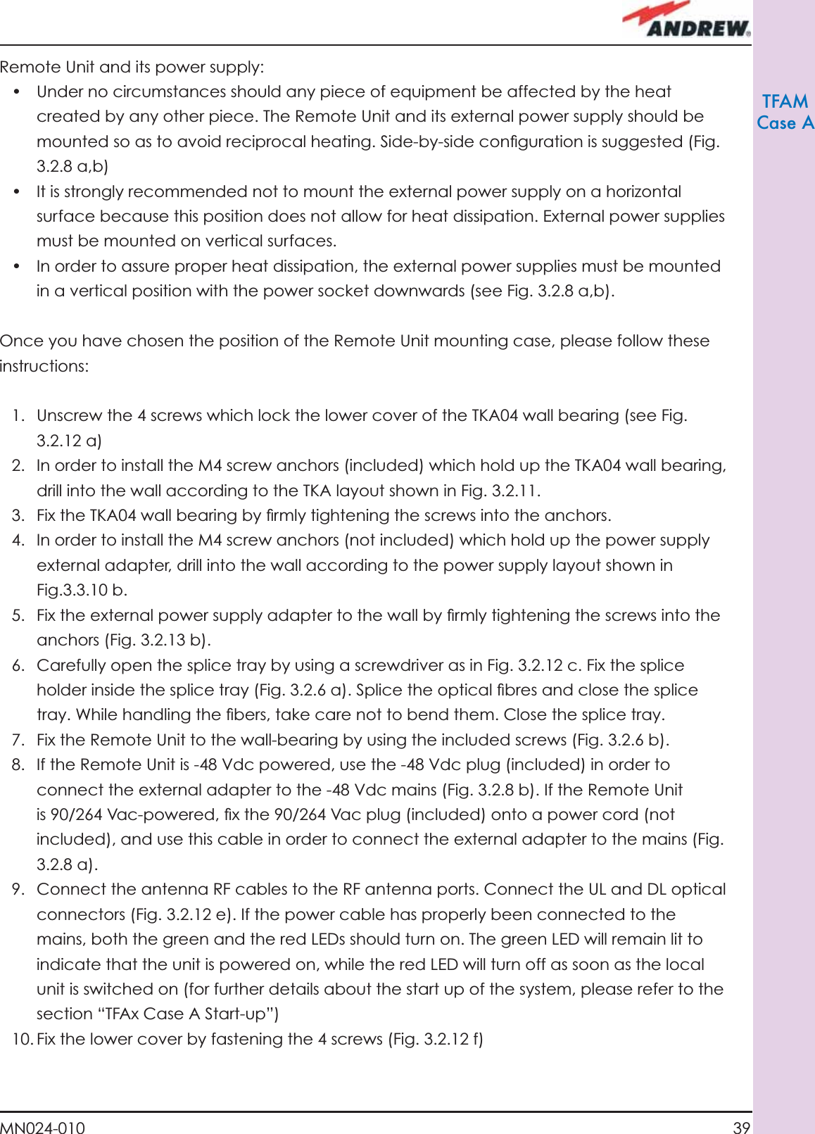 39MN024-010TFAMCase ARemote Unit and its power supply:•  Under no circumstances should any piece of equipment be affected by the heat created by any other piece. The Remote Unit and its external power supply should be mounted so as to avoid reciprocal heating. Side-by-side conﬁ guration is suggested (Fig. 3.2.8 a,b)•  It is strongly recommended not to mount the external power supply on a horizontal surface because this position does not allow for heat dissipation. External power supplies must be mounted on vertical surfaces.•  In order to assure proper heat dissipation, the external power supplies must be mounted in a vertical position with the power socket downwards (see Fig. 3.2.8 a,b). Once you have chosen the position of the Remote Unit mounting case, please follow these instructions:1.  Unscrew the 4 screws which lock the lower cover of the TKA04 wall bearing (see Fig. 3.2.12 a)2.  In order to install the M4 screw anchors (included) which hold up the TKA04 wall bearing, drill into the wall according to the TKA layout shown in Fig. 3.2.11.3.  Fix the TKA04 wall bearing by ﬁ rmly tightening the screws into the anchors. 4.  In order to install the M4 screw anchors (not included) which hold up the power supply external adapter, drill into the wall according to the power supply layout shown in Fig.3.3.10 b.5.  Fix the external power supply adapter to the wall by ﬁ rmly tightening the screws into the anchors (Fig. 3.2.13 b).6.  Carefully open the splice tray by using a screwdriver as in Fig. 3.2.12 c. Fix the splice holder inside the splice tray (Fig. 3.2.6 a). Splice the optical ﬁ bres and close the splice tray. While handling the ﬁ bers, take care not to bend them. Close the splice tray.7.  Fix the Remote Unit to the wall-bearing by using the included screws (Fig. 3.2.6 b).8.  If the Remote Unit is -48 Vdc powered, use the -48 Vdc plug (included) in order to connect the external adapter to the -48 Vdc mains (Fig. 3.2.8 b). If the Remote Unit is 90/264 Vac-powered, ﬁ x the 90/264 Vac plug (included) onto a power cord (not included), and use this cable in order to connect the external adapter to the mains (Fig. 3.2.8 a).9.  Connect the antenna RF cables to the RF antenna ports. Connect the UL and DL optical connectors (Fig. 3.2.12 e). If the power cable has properly been connected to the mains, both the green and the red LEDs should turn on. The green LED will remain lit to indicate that the unit is powered on, while the red LED will turn off as soon as the local unit is switched on (for further details about the start up of the system, please refer to the section “TFAx Case A Start-up”)10. Fix the lower cover by fastening the 4 screws (Fig. 3.2.12 f) 