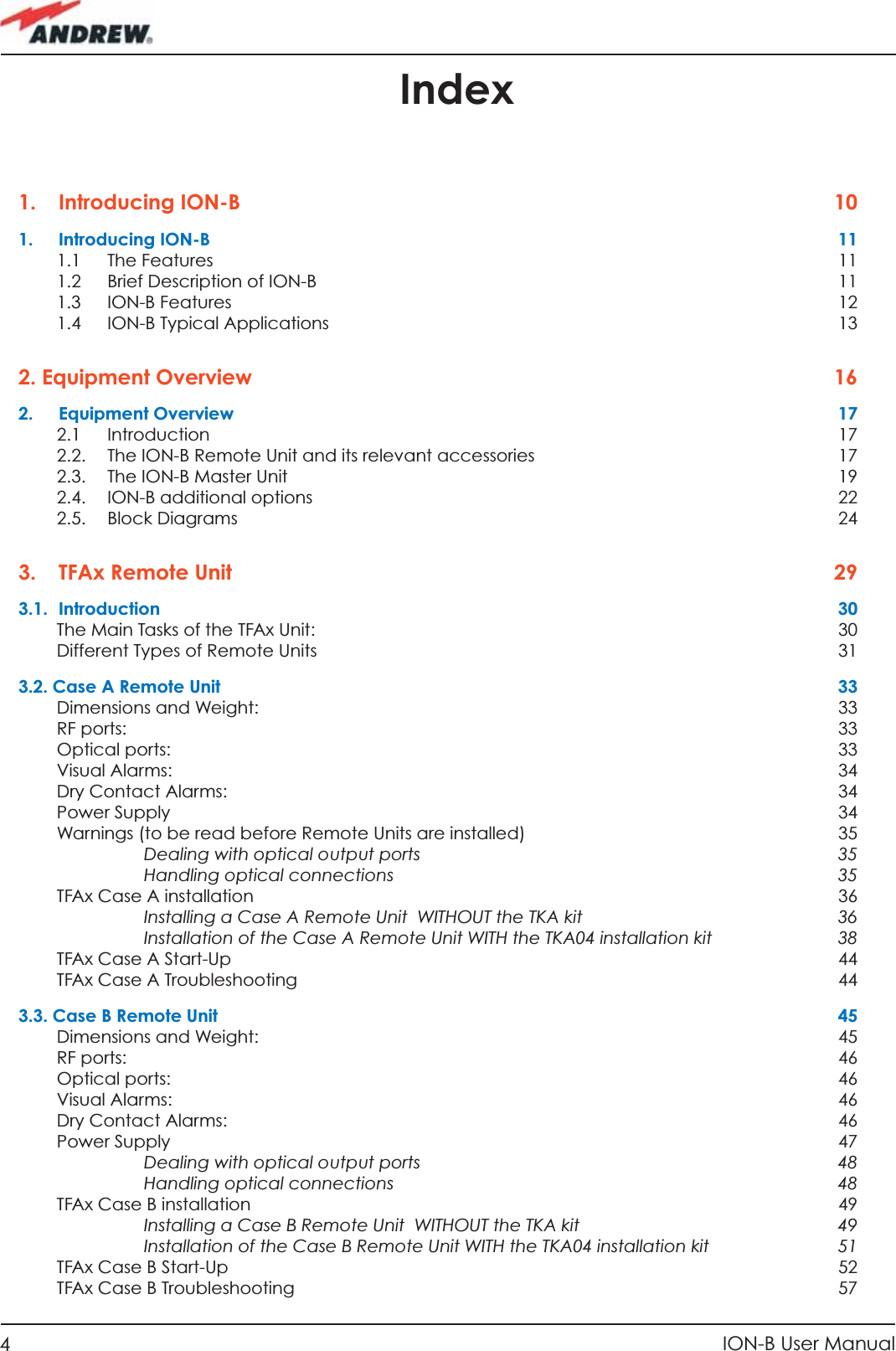 4ION-B User ManualIndex1. Introducing ION-B  101. Introducing ION-B  111.1 The Features  111.2  Brief Description of ION-B  111.3 ION-B Features  121.4 ION-B Typical Applications  132. Equipment Overview  162. Equipment Overview  172.1 Introduction  172.2.  The ION-B Remote Unit and its relevant accessories  172.3. The ION-B Master Unit  192.4.  ION-B additional options  222.5. Block Diagrams  243.  TFAx Remote Unit   293.1. Introduction  30The Main Tasks of the TFAx Unit:  30Different Types of Remote Units  313.2. Case A Remote Unit  33Dimensions and Weight:  33RF ports:    33Optical ports:  33Visual Alarms:  34Dry Contact Alarms:  34Power Supply  34Warnings (to be read before Remote Units are installed)  35Dealing with optical output ports  35Handling optical connections  35TFAx Case A installation  36Installing a Case A Remote Unit  WITHOUT the TKA kit  36Installation of the Case A Remote Unit WITH the TKA04 installation kit  38TFAx Case A Start-Up  44TFAx Case A Troubleshooting  443.3. Case B Remote Unit  45Dimensions and Weight:  45RF ports:    46Optical ports:  46Visual Alarms:  46Dry Contact Alarms:  46Power Supply  47Dealing with optical output ports  48Handling optical connections  48TFAx Case B installation  49Installing a Case B Remote Unit  WITHOUT the TKA kit  49Installation of the Case B Remote Unit WITH the TKA04 installation kit  51TFAx Case B Start-Up  52TFAx Case B Troubleshooting  57