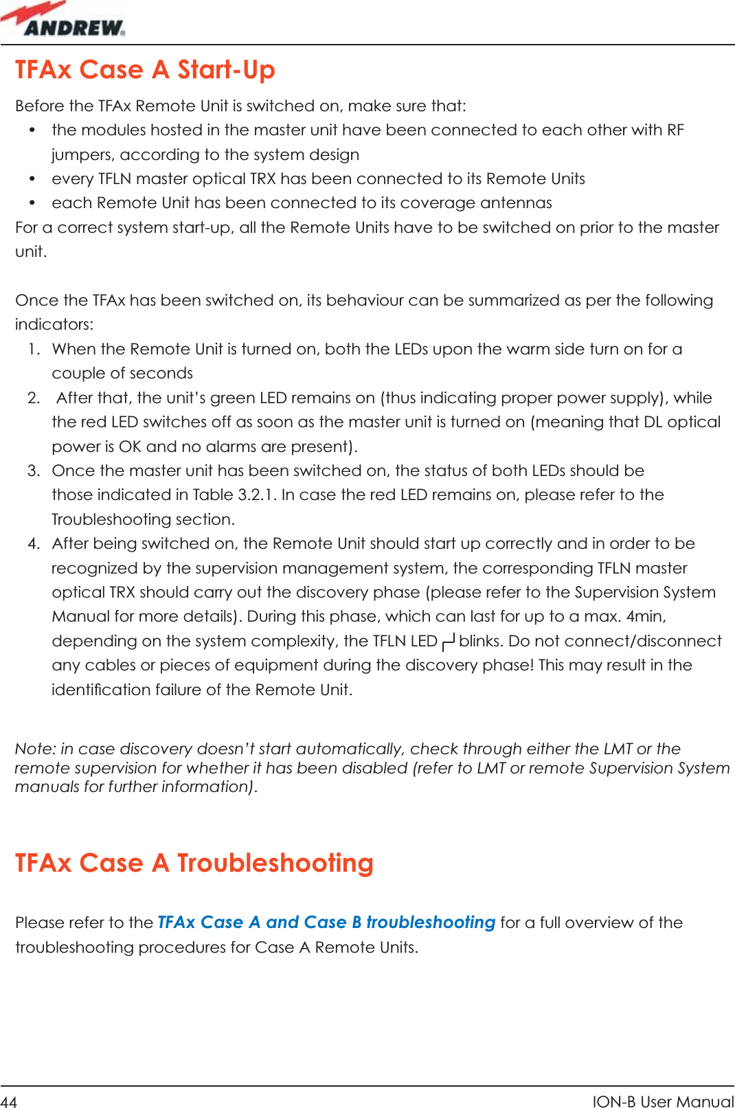 44 ION-B User ManualTFAx Case A Start-UpBefore the TFAx Remote Unit is switched on, make sure that:•  the modules hosted in the master unit have been connected to each other with RF jumpers, according to the system design•  every TFLN master optical TRX has been connected to its Remote Units•  each Remote Unit has been connected to its coverage antennasFor a correct system start-up, all the Remote Units have to be switched on prior to the master unit. Once the TFAx has been switched on, its behaviour can be summarized as per the following indicators:1.  When the Remote Unit is turned on, both the LEDs upon the warm side turn on for a couple of seconds2.   After that, the unit’s green LED remains on (thus indicating proper power supply), while the red LED switches off as soon as the master unit is turned on (meaning that DL optical power is OK and no alarms are present).3.  Once the master unit has been switched on, the status of both LEDs should be those indicated in Table 3.2.1. In case the red LED remains on, please refer to the Troubleshooting section. 4.  After being switched on, the Remote Unit should start up correctly and in order to be recognized by the supervision management system, the corresponding TFLN master optical TRX should carry out the discovery phase (please refer to the Supervision System Manual for more details). During this phase, which can last for up to a max. 4min, depending on the system complexity, the TFLN LED   blinks. Do not connect/disconnect any cables or pieces of equipment during the discovery phase! This may result in the identiﬁ cation failure of the Remote Unit.Note: in case discovery doesn’t start automatically, check through either the LMT or the remote supervision for whether it has been disabled (refer to LMT or remote Supervision System manuals for further information).TFAx Case A TroubleshootingPlease refer to the TFAx Case A and Case B troubleshooting for a full overview of the troubleshooting procedures for Case A Remote Units.