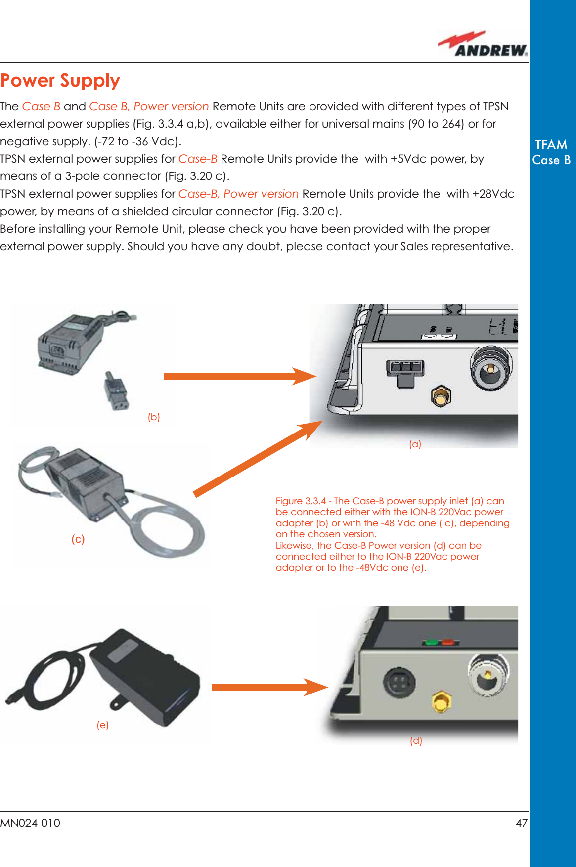 47MN024-010TFAMCase BFigure 3.3.4 - The Case-B power supply inlet (a) can be connected either with the ION-B 220Vac power adapter (b) or with the -48 Vdc one ( c), depending on the chosen version.Likewise, the Case-B Power version (d) can be connected either to the ION-B 220Vac power adapter or to the -48Vdc one (e).(b)(c)(e)(a)(d)Power SupplyThe Case B and Case B, Power version Remote Units are provided with different types of TPSN external power supplies (Fig. 3.3.4 a,b), available either for universal mains (90 to 264) or for negative supply. (-72 to -36 Vdc).TPSN external power supplies for Case-B Remote Units provide the  with +5Vdc power, by means of a 3-pole connector (Fig. 3.20 c).TPSN external power supplies for Case-B, Power version Remote Units provide the  with +28Vdc power, by means of a shielded circular connector (Fig. 3.20 c).Before installing your Remote Unit, please check you have been provided with the proper external power supply. Should you have any doubt, please contact your Sales representative.