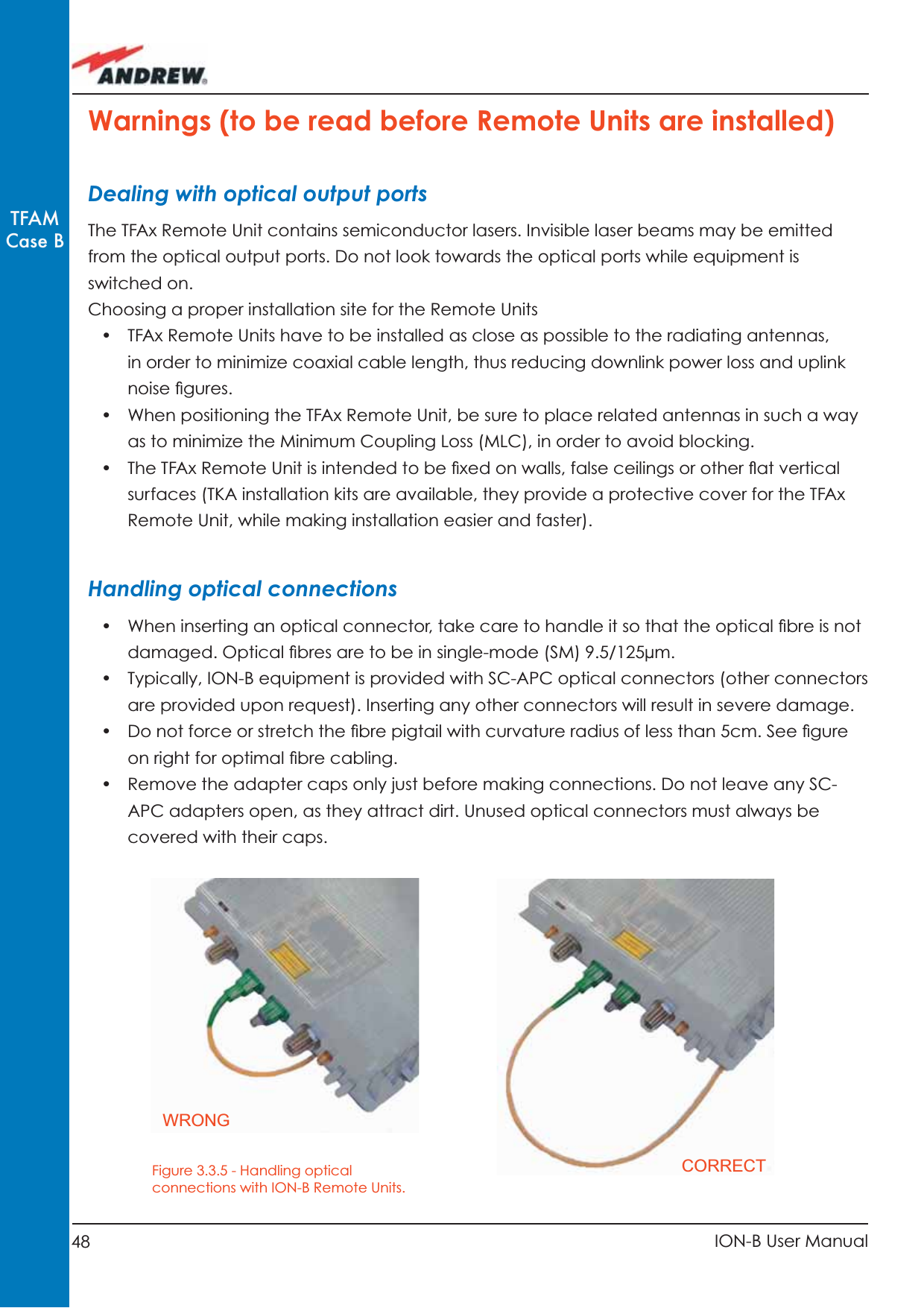 48 ION-B User ManualTFAMCase BWarnings (to be read before Remote Units are installed)Dealing with optical output portsThe TFAx Remote Unit contains semiconductor lasers. Invisible laser beams may be emitted from the optical output ports. Do not look towards the optical ports while equipment is switched on.Choosing a proper installation site for the Remote Units •  TFAx Remote Units have to be installed as close as possible to the radiating antennas, in order to minimize coaxial cable length, thus reducing downlink power loss and uplink noise ﬁ gures.•  When positioning the TFAx Remote Unit, be sure to place related antennas in such a way as to minimize the Minimum Coupling Loss (MLC), in order to avoid blocking.•  The TFAx Remote Unit is intended to be ﬁ xed on walls, false ceilings or other ﬂ at vertical surfaces (TKA installation kits are available, they provide a protective cover for the TFAx Remote Unit, while making installation easier and faster).Handling optical connections•  When inserting an optical connector, take care to handle it so that the optical ﬁ bre is not damaged. Optical ﬁ bres are to be in single-mode (SM) 9.5/125µm.•  Typically, ION-B equipment is provided with SC-APC optical connectors (other connectors are provided upon request). Inserting any other connectors will result in severe damage.•  Do not force or stretch the ﬁ bre pigtail with curvature radius of less than 5cm. See ﬁ gure on right for optimal ﬁ bre cabling.•  Remove the adapter caps only just before making connections. Do not leave any SC-APC adapters open, as they attract dirt. Unused optical connectors must always be covered with their caps.Figure 3.3.5 - Handling optical connections with ION-B Remote Units.WRONGCORRECT