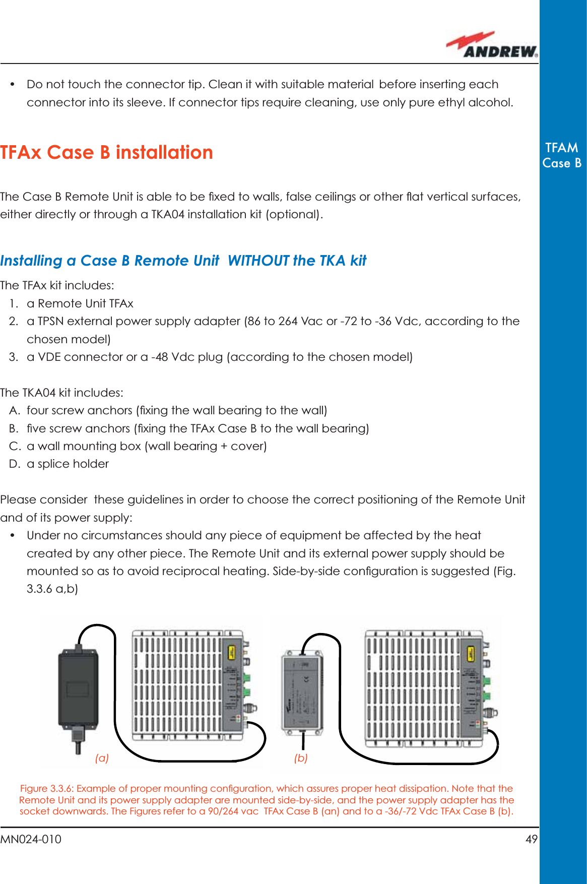 49MN024-010TFAMCase B•  Do not touch the connector tip. Clean it with suitable material before inserting each connector into its sleeve. If connector tips require cleaning, use only pure ethyl alcohol.TFAx Case B installationThe Case B Remote Unit is able to be ﬁ xed to walls, false ceilings or other ﬂ at vertical surfaces, either directly or through a TKA04 installation kit (optional).Installing a Case B Remote Unit  WITHOUT the TKA kitThe TFAx kit includes:1.  a Remote Unit TFAx 2.  a TPSN external power supply adapter (86 to 264 Vac or -72 to -36 Vdc, according to the chosen model)3.  a VDE connector or a -48 Vdc plug (according to the chosen model)The TKA04 kit includes:A.  four screw anchors (ﬁ xing the wall bearing to the wall)B.  ﬁ ve screw anchors (ﬁ xing the TFAx Case B to the wall bearing)C.  a wall mounting box (wall bearing + cover)D. a splice holderPlease consider  these guidelines in order to choose the correct positioning of the Remote Unit and of its power supply:•  Under no circumstances should any piece of equipment be affected by the heat created by any other piece. The Remote Unit and its external power supply should be mounted so as to avoid reciprocal heating. Side-by-side conﬁ guration is suggested (Fig. 3.3.6 a,b)(a) (b)Figure 3.3.6: Example of proper mounting conﬁ guration, which assures proper heat dissipation. Note that the Remote Unit and its power supply adapter are mounted side-by-side, and the power supply adapter has the socket downwards. The Figures refer to a 90/264 vac  TFAx Case B (an) and to a -36/-72 Vdc TFAx Case B (b).