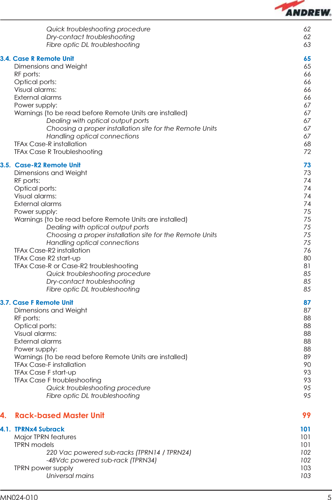 5MN024-010Quick troubleshooting procedure   62Dry-contact troubleshooting  62Fibre optic DL troubleshooting  633.4. Case R Remote Unit  65Dimensions and Weight  65RF ports:    66Optical ports:  66Visual alarms:  66External alarms  66Power supply:  67Warnings (to be read before Remote Units are installed)  67Dealing with optical output ports  67Choosing a proper installation site for the Remote Units   67Handling optical connections  67TFAx Case-R installation  68TFAx Case R Troubleshooting  723.5.  Case-R2 Remote Unit  73Dimensions and Weight  73RF ports:    74Optical ports:  74Visual alarms:  74External alarms  74Power supply:  75Warnings (to be read before Remote Units are installed)  75Dealing with optical output ports  75Choosing a proper installation site for the Remote Units   75Handling optical connections  75TFAx Case-R2 installation  76TFAx Case R2 start-up  80TFAx Case-R or Case-R2 troubleshooting  81Quick troubleshooting procedure   85Dry-contact troubleshooting  85Fibre optic DL troubleshooting  853.7. Case F Remote Unit  87Dimensions and Weight  87RF ports:    88Optical ports:  88Visual alarms:  88External alarms  88Power supply:  88Warnings (to be read before Remote Units are installed)  89TFAx Case-F installation  90TFAx Case F start-up  93TFAx Case F troubleshooting  93Quick troubleshooting procedure   95Fibre optic DL troubleshooting  954. Rack-based Master Unit  994.1. TPRNx4 Subrack  101Major TPRN features  101TPRN models  101220 Vac powered sub-racks (TPRN14 / TPRN24)  102-48Vdc powered sub-rack (TPRN34)  102TPRN power supply  103Universal mains  103