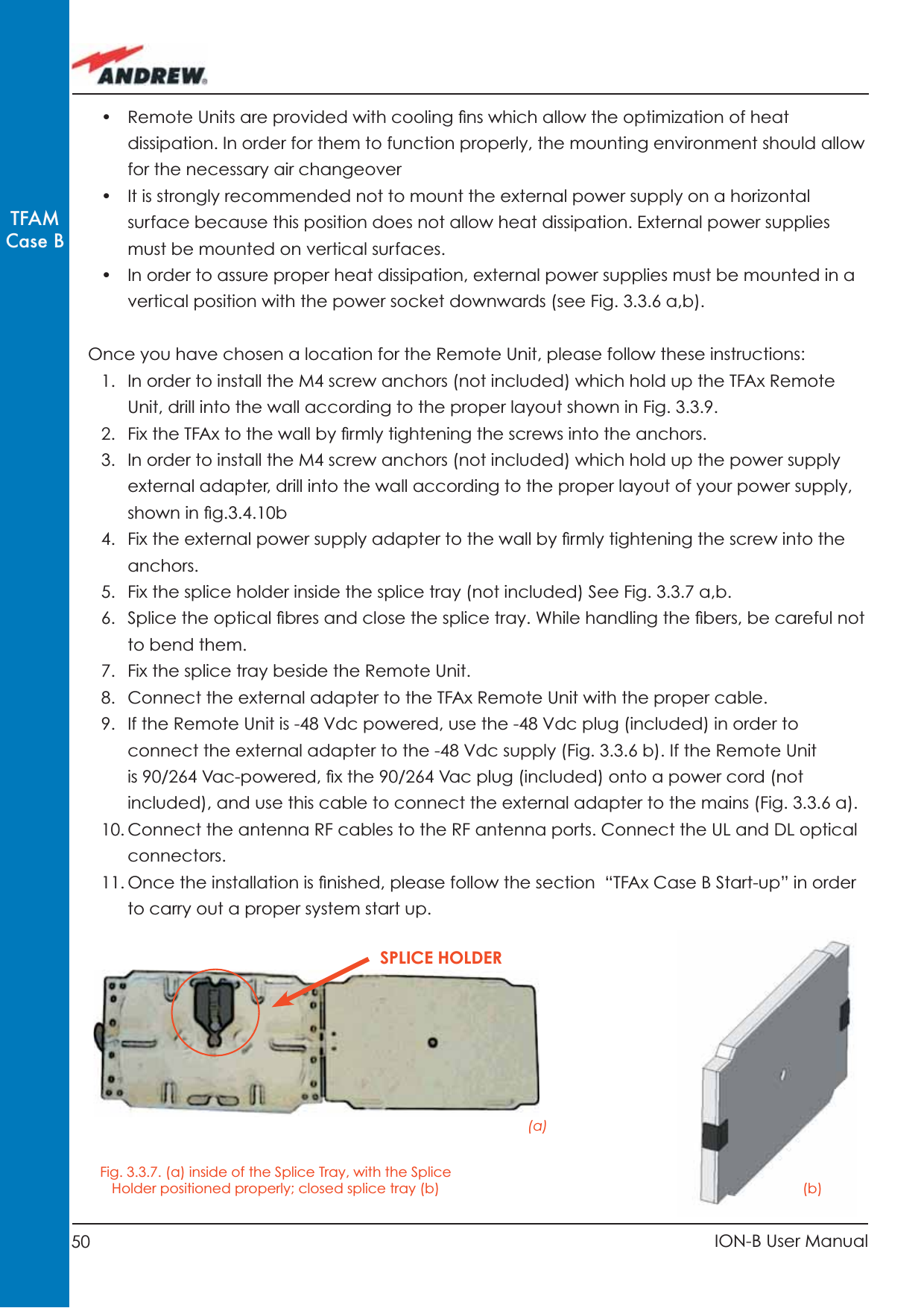 50 ION-B User ManualTFAMCase B•  Remote Units are provided with cooling ﬁ ns which allow the optimization of heat dissipation. In order for them to function properly, the mounting environment should allow for the necessary air changeover•  It is strongly recommended not to mount the external power supply on a horizontal surface because this position does not allow heat dissipation. External power supplies must be mounted on vertical surfaces.•  In order to assure proper heat dissipation, external power supplies must be mounted in a vertical position with the power socket downwards (see Fig. 3.3.6 a,b). Once you have chosen a location for the Remote Unit, please follow these instructions:1.  In order to install the M4 screw anchors (not included) which hold up the TFAx Remote Unit, drill into the wall according to the proper layout shown in Fig. 3.3.9.2.  Fix the TFAx to the wall by ﬁ rmly tightening the screws into the anchors. 3.  In order to install the M4 screw anchors (not included) which hold up the power supply external adapter, drill into the wall according to the proper layout of your power supply, shown in ﬁ g.3.4.10b4.  Fix the external power supply adapter to the wall by ﬁ rmly tightening the screw into the anchors.5.  Fix the splice holder inside the splice tray (not included) See Fig. 3.3.7 a,b.6.  Splice the optical ﬁ bres and close the splice tray. While handling the ﬁ bers, be careful not to bend them. 7.  Fix the splice tray beside the Remote Unit.8.  Connect the external adapter to the TFAx Remote Unit with the proper cable.9.  If the Remote Unit is -48 Vdc powered, use the -48 Vdc plug (included) in order to connect the external adapter to the -48 Vdc supply (Fig. 3.3.6 b). If the Remote Unit is 90/264 Vac-powered, ﬁ x the 90/264 Vac plug (included) onto a power cord (not included), and use this cable to connect the external adapter to the mains (Fig. 3.3.6 a).10. Connect the antenna RF cables to the RF antenna ports. Connect the UL and DL optical connectors.11. Once the installation is ﬁ nished, please follow the section  “TFAx Case B Start-up” in order to carry out a proper system start up.Fig. 3.3.7. (a) inside of the Splice Tray, with the Splice Holder positioned properly; closed splice tray (b)(a)(b)SPLICE HOLDER