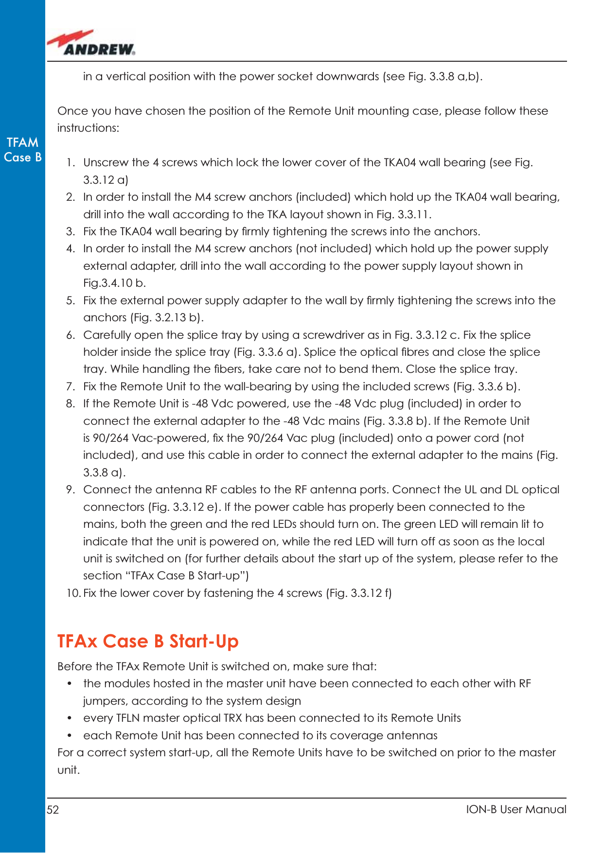 52 ION-B User ManualTFAMCase Bin a vertical position with the power socket downwards (see Fig. 3.3.8 a,b). Once you have chosen the position of the Remote Unit mounting case, please follow these instructions:1.  Unscrew the 4 screws which lock the lower cover of the TKA04 wall bearing (see Fig. 3.3.12 a)2.  In order to install the M4 screw anchors (included) which hold up the TKA04 wall bearing, drill into the wall according to the TKA layout shown in Fig. 3.3.11.3.  Fix the TKA04 wall bearing by ﬁ rmly tightening the screws into the anchors. 4.  In order to install the M4 screw anchors (not included) which hold up the power supply external adapter, drill into the wall according to the power supply layout shown in Fig.3.4.10 b.5.  Fix the external power supply adapter to the wall by ﬁ rmly tightening the screws into the anchors (Fig. 3.2.13 b).6.  Carefully open the splice tray by using a screwdriver as in Fig. 3.3.12 c. Fix the splice holder inside the splice tray (Fig. 3.3.6 a). Splice the optical ﬁ bres and close the splice tray. While handling the ﬁ bers, take care not to bend them. Close the splice tray.7.  Fix the Remote Unit to the wall-bearing by using the included screws (Fig. 3.3.6 b).8.  If the Remote Unit is -48 Vdc powered, use the -48 Vdc plug (included) in order to connect the external adapter to the -48 Vdc mains (Fig. 3.3.8 b). If the Remote Unit is 90/264 Vac-powered, ﬁ x the 90/264 Vac plug (included) onto a power cord (not included), and use this cable in order to connect the external adapter to the mains (Fig. 3.3.8 a).9.  Connect the antenna RF cables to the RF antenna ports. Connect the UL and DL optical connectors (Fig. 3.3.12 e). If the power cable has properly been connected to the mains, both the green and the red LEDs should turn on. The green LED will remain lit to indicate that the unit is powered on, while the red LED will turn off as soon as the local unit is switched on (for further details about the start up of the system, please refer to the section “TFAx Case B Start-up”)10. Fix the lower cover by fastening the 4 screws (Fig. 3.3.12 f) TFAx Case B Start-UpBefore the TFAx Remote Unit is switched on, make sure that:•  the modules hosted in the master unit have been connected to each other with RF jumpers, according to the system design•  every TFLN master optical TRX has been connected to its Remote Units•  each Remote Unit has been connected to its coverage antennasFor a correct system start-up, all the Remote Units have to be switched on prior to the master unit. 