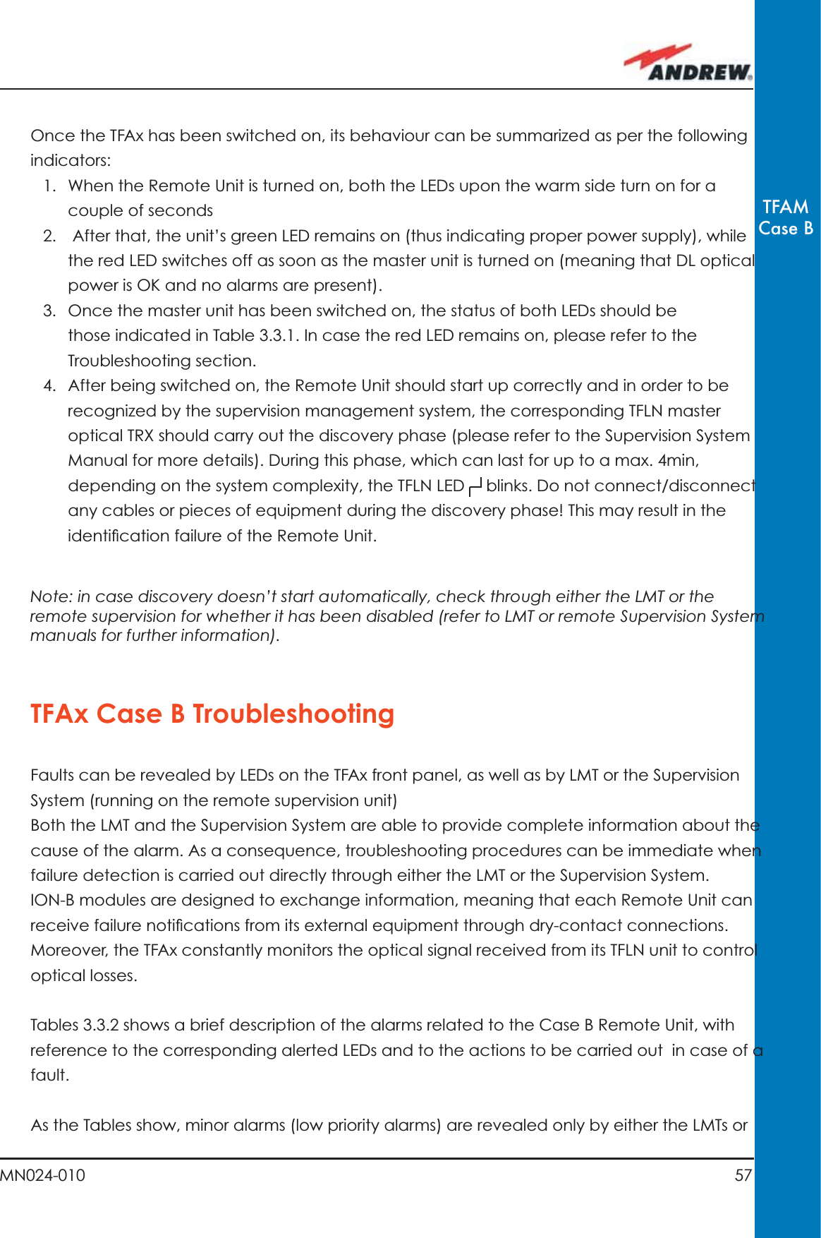 57MN024-010TFAMCase BOnce the TFAx has been switched on, its behaviour can be summarized as per the following indicators:1.  When the Remote Unit is turned on, both the LEDs upon the warm side turn on for a couple of seconds2.   After that, the unit’s green LED remains on (thus indicating proper power supply), while the red LED switches off as soon as the master unit is turned on (meaning that DL optical power is OK and no alarms are present).3.  Once the master unit has been switched on, the status of both LEDs should be those indicated in Table 3.3.1. In case the red LED remains on, please refer to the Troubleshooting section. 4.  After being switched on, the Remote Unit should start up correctly and in order to be recognized by the supervision management system, the corresponding TFLN master optical TRX should carry out the discovery phase (please refer to the Supervision System Manual for more details). During this phase, which can last for up to a max. 4min, depending on the system complexity, the TFLN LED   blinks. Do not connect/disconnect any cables or pieces of equipment during the discovery phase! This may result in the identiﬁ cation failure of the Remote Unit.Note: in case discovery doesn’t start automatically, check through either the LMT or the remote supervision for whether it has been disabled (refer to LMT or remote Supervision System manuals for further information).TFAx Case B TroubleshootingFaults can be revealed by LEDs on the TFAx front panel, as well as by LMT or the Supervision System (running on the remote supervision unit)Both the LMT and the Supervision System are able to provide complete information about the cause of the alarm. As a consequence, troubleshooting procedures can be immediate when failure detection is carried out directly through either the LMT or the Supervision System.ION-B modules are designed to exchange information, meaning that each Remote Unit can receive failure notiﬁ cations from its external equipment through dry-contact connections. Moreover, the TFAx constantly monitors the optical signal received from its TFLN unit to control optical losses.Tables 3.3.2 shows a brief description of the alarms related to the Case B Remote Unit, with reference to the corresponding alerted LEDs and to the actions to be carried out  in case of a fault.As the Tables show, minor alarms (low priority alarms) are revealed only by either the LMTs or 
